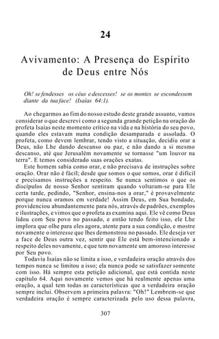 24
Avivamento: A Presença do Espírito
de Deus entre Nós
Oh! se fendesses os céus e descesses! se os montes se escondessem
diante da tua face! (Isaías 64:1).
Ao chegarmos ao fim do nosso estudo deste grande assunto, vamos
considerar o que descrevi como a segunda grande petição na oração do
profeta Isaías neste momento crítico na vida e na história do seu povo,
quando eles estavam numa condição desamparada e assolada. O
profeta, como devem lembrar, tendo visto a situação, decidiu orar a
Deus, não Lhe dando descanso ou paz, e não dando a si mesmo
descanso, até que Jerusalém novamente se tornasse "um louvor na
terra". E temos considerado suas orações exatas.
Este homem sabia como orar, e não precisava de instruções sobre
oração. Orar não é fácil; desde que somos o que somos, orar é difícil
e precisamos instruções a respeito. Se nunca sentimos o que os
discípulos de nosso Senhor sentiram quando voltaram-se para Ele
certa tarde, pedindo, "Senhor, ensina-nos a orar," é provavelmente
porque nunca oramos em verdade! Assim Deus, em Sua bondade,
providenciou abundantemente para nós, através de padrões, exemplos
e ilustrações, e vimos que o profeta as examina aqui. Ele vê como Deus
lidou com Seu povo no passado, e então tendo feito isso, ele Lhe
implora que olhe para eles agora, atente para a sua condição, e mostre
novamente o interesse que lhes demonstrou no passado. Ele deseja ver
a face de Deus outra vez, sentir que Ele está bem-intencionado a
respeito deles novamente, e que tem novamente um amoroso interesse
por Seu povo.
Todavia Isaías não se limita a isso, e verdadeira oração através dos
tempos nunca se limitou a isso; ela nunca pode se satisfazer somente
com isso. Há sempre esta petição adicional, que está contida neste
capítulo 64. Aqui novamente vemos que há realmente apenas uma
oração, a qual tem todas as características que a verdadeira oração
sempre inclui. Observem a primeira palavra: "Oh!" Lembrem-se que
verdadeira oração é sempre caracterizada pelo uso dessa palavra,
307
 