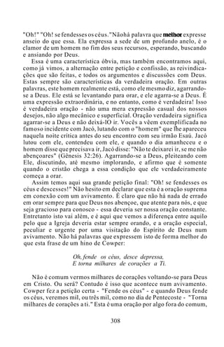 "Oh!" "Oh! se fendesses os céus."Nãohá palavra que melhor expresse
anseio do que essa. Ela expressa a sede de um profundo anelo, é o
clamor de um homem no fim dos seus recursos, esperando, buscando
e ansiando por Deus.
Essa é uma característica óbvia, mas também encontramos aqui,
como já vimos, a alternação entre petição e confissão, as reivindica-
ções que são feitas, e todos os argumentos e discussões com Deus.
Estas sempre são características da verdadeira oração. Em outras
palavras, este homem realmente está, como ele mesmo diz, agarrando-
se a Deus. Ele está se levantando para orar, e ele agarra-se a Deus. É
uma expressão extraordinária, e no entanto, como é verdadeira! Isso
é verdadeira oração - não uma mera expressão casual dos nossos
desejos, não algo mecânico e superficial. Oração verdadeira significa
agarrar-se a Deus e não deixá-lO ir. Vocês a vêem exemplificada no
famoso incidente com Jacó, lutando com o "homem" que lhe apareceu
naquela noite crítica antes do seu encontro com seu irmão Esaú. Jacó
lutou com ele, contendeu com ele, e quando o dia amanheceu e o
homem disse que precisava ir, Jacó disse: "Não te deixarei ir, se me não
abençoares" (Gênesis 32:26). Agarrando-se a Deus, pleiteando com
Ele, discutindo, até mesmo implorando, e afirmo que é somente
quando o cristão chega a essa condição que ele verdadeiramente
começa a orar.
Assim temos aqui sua grande petição final: "Oh! se fendesses os
céus e descesses!" Não hesito em declarar que esta é a oração suprema
em conexão com um avivamento. É claro que não há nada de errado
em orar sempre para que Deus nos abençoe, que atente para nós, e que
seja gracioso para conosco - essa deveria ser nossa oração constante.
Entretanto isto vai além, e é aqui que vemos a diferença entre aquilo
pelo que a Igreja deveria estar sempre orando, e a oração especial,
peculiar e urgente por uma visitação do Espírito de Deus num
avivamento. Não há palavras que expressem isto de forma melhor do
que esta frase de um hino de Cowper:
Oh, fende os céus, desce depressa,
E torna milhares de corações a Ti.
Não é comum vermos milhares de corações voltando-se para Deus
em Cristo. Ou será? Contudo é isso que acontece num avivamento.
Cowper fez a petição certa - "Fende os céus" - e quando Deus fende
os céus, veremos mil, ou três mil, como no dia de Pentecoste - "Torna
milhares de corações a ti." Esta é uma oração por algo fora do comum,
308
 