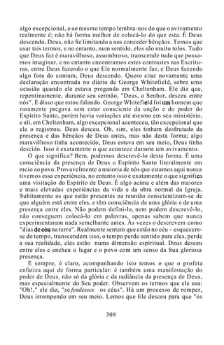 algo excepcional, e ao mesmo tempo lembra-nos do que o avivamento
realmente é; não há forma melhor de colocá-lo do que esta. É Deus
descendo, Deus, não Se limitando a nos conceder bênçãos. Temos que
usar tais termos, e no entanto, num sentido, eles são muito tolos. Tudo
que Deus faz é maravilhoso, assombroso, transcende tudo que possa-
mos imaginar, e no entanto encontramos estes contrastes nas Escritu-
ras, entre Deus fazendo o que Ele normalmente faz, e Deus fazendo
algo fora do comum, Deus descendo. Quero citar novamente uma
declaração encontrada no diário de George Whitefield, sobre uma
ocasião quando ele estava pregando em Cheltenham. Ele diz que,
repentinamente, durante seu sermão, "Deus, o Senhor, desceu entre
nós". É disso que estou falando. George Whitefield foi um homem que
raramente pregava sem estar consciente da unção e do poder do
Espírito Santo, porém havia variações até mesmo em seu ministério,
e ali, em Cheltenham, algo excepcional aconteceu, tão excepcional que
ele o registrou. Deus desceu. Oh, sim, eles tinham desfrutado da
presença e das bênçãos de Deus antes, mas não desta forma; algo
maravilhoso tinha acontecido, Deus estava em seu meio, Deus tinha
descido. Isso é exatamente o que acontece durante um avivamento.
O que significa? Bem, podemos descrevê-lo desta forma. É uma
consciência da presença de Deus o Espírito Santo literalmente em
meio ao povo. Provavelmente a maioria de nós que estamos aqui nunca
tivemos essa experiência, no entanto isso é exatamente o que significa
uma visitação do Espírito de Deus. É algo acima e além das maiores
e mais elevadas experiências da vida e da obra normal da Igreja.
Subitamente os que estão presentes na reunião conscientizam-se de
que alguém está entre eles, e têm consciência de uma glória e de uma
presença entre eles. Não podem defini-lo, nem podem descrevê-lo,
não conseguem colocá-lo em palavras, apenas sabem que nunca
experimentaram nada semelhante antes. Às vezes o descrevem como
"dias de céu na terra". Realmente sentem que estão no céu - esquecem-
se do tempo, transcendem isso, o tempo perde sentido para eles, perde
a sua realidade, eles estão numa dimensão espiritual. Deus desceu
entre eles e encheu o lugar e o povo com um senso da Sua gloriosa
presença.
E sempre, é claro, acompanhando isto temos o que o profeta
enfatiza aqui de forma particular: é também uma manifestação do
poder de Deus, não só da glória e da radiância da presença de Deus,
mas especialmente do Seu poder. Observem os termos que ele usa:
"Oh!," ele diz, "se fendesses os céus". Há um processo de romper,
Deus irrompendo em seu meio. Lemos que Ele desceu para que "os
309
 