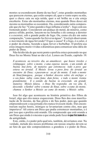 montes se escondessem diante da tua face", estas grandes montanhas
que parecem eternas, que estão sempre ali, quer o vento sopre ou não,
quer a chuva caia ou seja retida, quer o sol brilhe ou o céu esteja
encoberto. Estas são montanhas eternas, mas quando Deus desce até
mesmo as montanhas se escondem. Ou, considerando outra compara-
ção que ele faz: "Como quando o fogo inflama a lenha"- fogo com seu
tremendo poder. Considerem um pedaço de metal, de minério, como
parece sólido, porém, lancem-no na fornalha e ele começa a derreter
e a escorrer, sob o grande poder do fogo. Ou, como ele diz em outra
comparação, "como quando faz ferver as águas". Vocêsjá observaram
o movimento de água fervendo? O que o causa? É o fogo, é o calor, é
o poder da chama, fazendo a água ferver e borbulhar. O profeta usa
estas imagens muito vívidas e dramáticas para comunicar uma idéia do
poder de Deus.
Não há dúvida de que neste ponto o profeta estava pensando no que
Deus fez no Monte Sinai ao dar a Lei. Lemos em Êxodo, capítulo 19:
E aconteceu ao terceiro dia, ao amanhecer, que houve trovões e
relâmpagos sobre o monte, e uma espessa nuvem, e um sonido de
buzina mui forte, de maneira que estremeceu todo o povo que
estava no arraial. E Moisés levou o povo fora do arraial ao
encontro de Deus; e puseram-se ao pé do monte. E todo o monte
de Sinai fumegava, porque o Senhor descera sobre ele em fogo: e
o seu fumo subiu como fumo dum forno, e todo o monte tremia
grandemente. E o sonido da buzina ia crescendo em grande
maneira; Moisés falava, e Deus lhe respondia em voz alta. E,
descendo o Senhor sobre o monte de Sinai, sobre o cume do monte,
chamou o Senhor a Moisés ao cume do monte; e Moisés subiu.
Isso foi algo que acontecera na história primitiva dos filhos de
Israel, algo que eles nunca esqueceram. Deus lhes deu essa manifes-
tação de Si mesmo, da Sua glória e do Seu poder, para que quando
empreendessem a sua jornada eles nunca tivessem medo. Eles encon-
trariam nações hostis, inimigos se levantariam contra eles, mas que
importava? Ali estava um Deus que podia estremecer montanhas, e é
por isso que o profeta está orando. Ele compreende que está orando a
um Deus que ainda é o mesmo e que ainda pode fazer o que fez nos dias
da antigüidade.
Este, então, é o poder pelo qual nós, também, deveríamos orar. Na
verdade, metade dos nossos problemas em nossas orações devem-se
ao fato de que não compreendemos a grandeza e o poder de Deus.
310
 