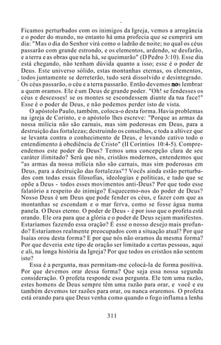 Ficamos perturbados com os inimigos da Igreja, vemos a arrogância
e o poder do mundo, no entanto há uma profecia que se cumprirá um
dia: "Mas o dia do Senhor virá como o ladrão de noite; no qual os céus
passarão com grande estrondo, e os elementos, ardendo, se desfarão,
e a terra e as obras que nela há, se queimarão" (D Pedro 3:10). Esse dia
está chegando, não tenham dúvida quanto a isso; esse é o poder de
Deus. Este universo sólido, estas montanhas eternas, os elementos,
todos juntamente se derreterão, tudo será dissolvido e desintegrado.
Os céus passarão, o céu e a terra passarão. Então devemos nos lembrar
a quem oramos. Ele é um Deus de grande poder. "Oh! se fendesses os
céus e descesses! se os montes se escondessem diante da tua face!"
Esse é o poder de Deus, e não podemos perder isto de vista.
O apóstolo Paulo, também, coloca-o desta forma. Havia problemas
na igreja de Corinto, e o apóstolo lhes escreve: "Porque as armas da
nossa milícia não são carnais, mas sim poderosas em Deus, para a
destruição das fortalezas; destruindo os conselhos, e toda a altivez que
se levanta contra o conhecimento de Deus, e levando cativo todo o
entendimento à obediência de Cristo" (II Coríntios 10:4-5). Compre-
endemos este poder de Deus? Temos uma concepção clara de seu
caráter ilimitado? Será que nós, cristãos modernos, entendemos que
"as armas da nossa milícia não são carnais, mas sim poderosas em
Deus, para a destruição das fortalezas"? Vocês ainda estão perturba-
dos com todas essas filosofias, ideologias e políticas, e tudo que se
opõe a Deus - todos esses movimentos anti-Deus? Por que todo esse
falatório a respeito do inimigo? Esquecemo-nos do poder de Deus?
Nosso Deus é um Deus que pode fender os céus, e fazer com que as
montanhas se escondam e o mar ferva, como se fosse água numa
panela. O Deus eterno. O poder de Deus - é por isso que o profeta está
orando. Ele ora para que a glória e o poder de Deus sejam manifestos.
Estaríamos fazendo essa oração? É esse o nosso desejo mais profun-
do? Estaríamos realmente preocupados com a situação atual? Por que
Isaías orou desta forma? E por que nós não oramos da mesma forma?
Por que deveria este tipo de oração ser limitado a certas pessoas, aqui
e ali, na longa história da Igreja? Por que todos os cristãos não sentem
isto?
Essa é a pergunta, mas permitam-me colocá-la de forma positiva.
Por que devemos orar dessa forma? Que seja essa nossa segunda
consideração. O profeta responde essa pergunta. Ele tem uma razão,
estes homens de Deus sempre têm uma razão para orar, e você e eu
também devemos ter razões para orar, ou nunca oraremos. O profeta
está orando para que Deus venha como quando o fogo inflama a lenha
311
 