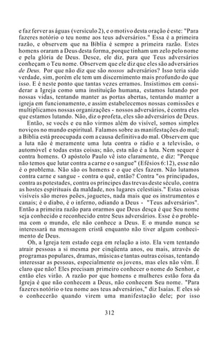 e faz ferver as águas (versículo 2), e o motivo desta oração é este: "Para
fazeres notório o teu nome aos teus adversários." Essa é a primeira
razão, e observem que na Bíblia é sempre a primeira razão. Estes
homens oraram a Deus desta forma, porque tinham um zelo pelo nome
e pela glória de Deus. Desce, ele diz, para que Teus adversários
conheçam o Teu nome. Observem que ele diz que eles são adversários
de Deus. Por que não diz que são nossos adversários? Isso teria sido
verdade, sim, porém ele tem um discernimento mais profundo do que
isso. E é neste ponto que tantas vezes erramos. Insistimos em consi-
derar a Igreja como uma instituição humana, estamos lutando por
nossas vidas, tentando manter as portas abertas, tentando manter a
igreja em funcionamento, e assim estabelecemos nossas comissões e
multiplicamos nossas organizações - nossos adversários, é contra eles
que estamos lutando. Não, diz o profeta, eles são adversários de Deus.
Então, se vocês e eu não virmos além do visível, somos simples
noviços no mundo espiritual. Falamos sobre as manifestações do mal;
a Bíblia está preocupada com a causa definitiva do mal. Observem que
a luta não é meramente uma luta contra o rádio e a televisão, o
automóvel e todas estas coisas; não, esta não é a luta. Nem sequer é
contra homens. O apóstolo Paulo vê isto claramente, e diz: "Porque
não temos que lutar contra a carne e o sangue" (Efésios 6:12), esse não
é o problema. Não são os homens e o que eles fazem. Não lutamos
contra carne e sangue - contra o quê, então? Contra "os principados,
contra as potestades, contra os príncipes das trevas deste século, contra
as hostes espirituais da maldade, nos lugares celestiais." Estas coisas
visíveis são meros peões, joguetes, nada mais que os instrumentos e
canais; é o diabo, é o inferno, odiando a Deus - "Teus adversários".
Então a primeira razão para orarmos que Deus desça é que Seu nome
seja conhecido e reconhecido entre Seus adversários. Esse é o proble-
ma com o mundo, ele não conhece a Deus. E o mundo nunca se
interessará na mensagem cristã enquanto não tiver algum conheci-
mento de Deus.
Oh, a Igreja tem estado cega em relação a isto. Ela vem tentando
atrair pessoas a si mesma por cinqüenta anos, ou mais, através de
programas populares, dramas, músicas e tantas outras coisas, tentando
interessar as pessoas, especialmente os jovens, mas eles não vêm. É
claro que não! Eles precisam primeiro conhecer o nome do Senhor, e
então eles virão. A razão por que homens e mulheres estão fora da
Igreja é que não conhecem a Deus, não conhecem Seu nome. "Para
fazeres notório o teu nome aos teus adversários," diz Isaías. E eles só
o conhecerão quando virem uma manifestação dele; por isso
312
 