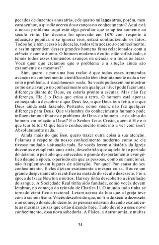 pecados de duzentos anos atrás, e de quatro mil anos atrás, porém, meu
caro senhor, o que diz acerca dos avanços no conhecimento? Aqui está
o nosso problema, aqui está algo peculiar que se aplica somente ao
século vinte. Um decreto foi aprovado em 1870 com respeito à
educação popular, e se ignorar isso, estará contradizendo os fatos.
Todos hoje têm acesso à educação, todos têm acesso ao conhecimento,
e assim aprendem desses grandes homens fatos relacionados com a
ciência e com o átomo. O homem moderno é culto e tão sofisticado, e
temos todos esses tremendos avanços na ciência em todas as áreas.
Você quer que creiamos que o problema e a situção ainda são
exatamente os mesmos?"
Sim, quero, e por uma boa razão: é que todos esses tremendos
avanços no conhecimento científico não têm absolutamente nada a ver
com o problema. A bsolutamente nada. Se vocês pudessem me mostrar
como este avanço no conhecimento em qualquer nível pode fazer uma
diferença diante de Deus, eu estaria pronto a escutar. Mas não faz
diferença. Ele é o Deus que criou a terra. O homem está apenas
começando a descobrir o que Deus fez, o que Deus tem feito, e o que
Deus ainda está fazendo. Portanto, como vêem, não faz qualquer
diferença para Deus. Que vislumbre do conhecimento humano pode
influenciar ou afetar este problema de Deus e o homem - e da alma do
homem em relação a Deus? E o Senhor Jesus Cristo, quem é Ele e o
que tem feito? O que tem o conhecimento moderno a ver com isso?
Absolutamente nada.
Ainda mais do que isso, quero trazer outra coisa à sua atenção.
Falamos a respeito do nosso conhecimento moderno como se ele
tivesse mudado a situação toda. Se vocês lerem a história da Igreja
duzentos e cinqüenta anos atrás, descobrirão que aquele foi o período
do deísmo, o período que antecedeu o grande despertamento evangé-
lico daquela época, o período em que as pessoas, como eu mencionei,
não freqüentavam lugares de adoração. Por que? Por causa do seu
conhecimento. E eles diziam exatamente a mesma coisa. Houve um
grande despertamento científico na metade do século dezessete. Foi a
época de Isaac Newton e outros. Harvey tinha descoberto a circulação
do sangue. A Sociedade Real tinha sido fundada, como vocês devem
lembrar, no começo do reinado de Charles II. O mundo todo tinha se
tornado científico e racional. Leiam acerca da luta que a Igreja teve
com o racionalismo. Vocês descobrirão que, no fim do século dezessete
e no começo do século dezoito, as pessoas estavam dizendo exatamen-
te as mesmas coisas que estão dizendo hoje. Tudo devido a esse novo
conhecimento, essa nova sabedoria. A Física, a Astronomia, e muitas
34
 