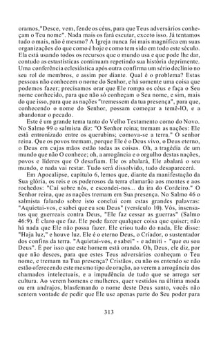 oramos,"Desce, vem, fende os céus, para que Teus adversários conhe-
çam o Teu nome". Nada mais os fará escutar, exceto isso. Já tentamos
tudo o mais, não é mesmo? A Igreja nunca foi mais magnífica em suas
organizações do que como é hoje e como tem sido em todo este século.
Ela está usando todos os recursos que o mundo usa e que pode lhe dar,
contudo as estastísticas continuam repetindo sua história deprimente.
Uma conferência eclesiástica após outra confirma um sério declínio no
seu rol de membros, e assim por diante. Qual é o problema? Estas
pessoas não conhecem o nome do Senhor, e há somente uma coisa que
podemos fazer; precisamos orar que Ele rompa os céus e faça o Seu
nome conhecido, para que não só conheçam o Seu nome, e sim, mais
do que isso, para que as nações "tremessem da tua presença", para que,
conhecendo o nome do Senhor, possam começar a temê-lO, e a
abandonar o pecado.
Este é um grande tema tanto do Velho Testamento como do Novo.
No Salmo 99 o salmista diz: "O Senhor reina; tremam as nações: Ele
está entronizado entre os querubins; comova-se a terra." O senhor
reina. Que os povos tremam, porque Ele é o Deus vivo, o Deus eterno,
o Deus em cujas mãos estão todas as coisas. Oh, a tragédia de um
mundo que não O conhece; oh, a arrogância e o orgulho destas nações,
povos e líderes que O desafiam. Ele os abalará, Ele abalará o seu
mundo, e nada vai restar. Tudo será dissolvido, tudo desaparecerá.
Em Apocalipse, capítulo 6, lemos que, diante da manifestação da
Sua glória, os reis e os poderosos da terra clamarão aos montes e aos
rochedos: "Caí sobre nós, e escondei-nos... da ira do Cordeiro." O
Senhor reina, que as nações tremam em Sua presença. No Salmo 46 o
salmista falando sobre isto conclui com estas grandes palavras:
"Aquietai-vos, e sabei que eu sou Deus" (versículo 10). Vós, insensa-
tos que guerreais contra Deus, "Ele faz cessar as guerras" (Salmo
46:9). É claro que faz. Ele pode fazer qualquer coisa que quiser; não
há nada que Ele não possa fazer. Ele criou tudo do nada, Ele disse:
"Haja luz," e houve luz. Ele é o eterno Deus, o Criador, o sustentador
dos confins da terra. "Aquietai-vos, e sabei" - e admiti - "que eu sou
Deus". É por isso que este homem está orando. Oh, Deus, ele diz, por
que não desces, para que estes Teus adversários conheçam o Teu
nome, e tremam na Tua presença? Cristãos, eu não os entendo se não
estão oferecendo este mesmo tipo de oração, ao verem a arrogância dos
chamados intelectuais, e a impudência de tudo que se arroga ser
cultura. Ao verem homens e mulheres, quer vestidos na última moda
ou em andrajos, blasfemando o nome deste Deus santo, vocês não
sentem vontade de pedir que Ele use apenas parte do Seu poder para
313
 