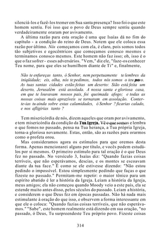 silenciá-los e fazê-los tremer em Sua santa presença? Isso foi o que este
homem sentiu. Foi isso que o povo de Deus sempre sentiu quando
verdadeiramente oraram por avivamento.
A última razão para esta oração é uma que Isaías dá no fim do
capítulo - a condição do reino de Deus. Notem que ele coloca essa
razão por último. Nós começamos com ela, é claro, pois somos todos
tão subjetivos e egocêntricos que começamos conosco mesmos e
terminamos conosco mesmos. Este homem não faz isso; oh, isso é o
que o faz sofrer - esses adversários. "Vem," diz ele, "faze-os conhecer
Teu nome, para que eles se humilhem diante de Ti" e, finalmente,
Não te enfureças tanto, ó Senhor, nem perpetuamente te lembres da
iniqüidade; eis, olha, nós te pedimos, todos nós somos o teu povo.
As tuas santas cidades estão feitas um deserto: Sião está feita um
deserto, Jerusalém está assolada. A nossa santa e gloriosa casa,
em que te louvavam nossos pais, foi queimada afogo; e todas as
nossas coisas mais aprazíveis se tornaram em assolação. Conter-
te-ias tu ainda sobre estas calamidades, ó Senhor ? ficarias calado,
e nos afligirias tanto ?
Tem misericórdia de nós, dizem aqueles que oram por avivamento,
e tem misericórdia da condição da Tua Igreja. Vê o que somos e lembra
o que fomos no passado, pensa na Tua herança, a Tua própria Igreja,
torna-a gloriosa novamente. Estas, então, são as razões para orarmos
como o profeta orou.
Mas consideramos agora os estímulos para que oremos desta
forma. Apenas mencionarei alguns por título, e vocês podem estudá-
los por si mesmos. O primeiro estímulo para tal oração é o que Deus
fez no passado. No versículo 3, Isaías diz: "Quando fazias coisas
terríveis, que não esperávamos, descias, e os montes se escoavam
diante da tua face." É como se ele estivesse dizendo: "Não estou
pedindo o impossível. Estou simplesmente pedindo que faças o que
fizeste no passado." Permitam-me repetir: o maior tônico para um
espírito abatido é ler a história da Igreja. Leiam a história da Igreja,
meus amigos; ela não começou quando Moody veio a este país, ela se
estende muito antes disso, pelos séculos do passado. Leiam a história,
e considerem o que Deus fez em épocas passadas. Não há nada mais
estimulante à oração do que isso, e observem a forma interessante em
que ele o coloca: "Quando fazias coisas terríveis, que não esperáva-
mos." "Sabe", este homem realmente está dizendo em sua oração, "no
passado, ó Deus, Tu surpreendeste Teu próprio povo. Fizeste coisas
314
 