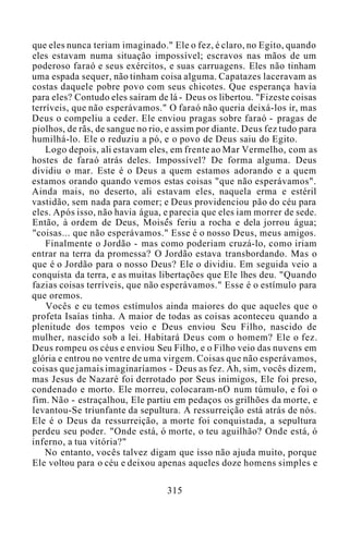 que eles nunca teriam imaginado." Ele o fez, é claro, no Egito, quando
eles estavam numa situação impossível; escravos nas mãos de um
poderoso faraó e seus exércitos, e suas carruagens. Eles não tinham
uma espada sequer, não tinham coisa alguma. Capatazes laceravam as
costas daquele pobre povo com seus chicotes. Que esperança havia
para eles? Contudo eles saíram de lá - Deus os libertou. "Fizeste coisas
terríveis, que não esperávamos." O faraó não queria deixá-los ir, mas
Deus o compeliu a ceder. Ele enviou pragas sobre faraó - pragas de
piolhos, de rãs, de sangue no rio, e assim por diante. Deus fez tudo para
humilhá-lo. Ele o reduziu a pó, e o povo de Deus saiu do Egito.
Logo depois, ali estavam eles, em frente ao Mar Vermelho, com as
hostes de faraó atrás deles. Impossível? De forma alguma. Deus
dividiu o mar. Este é o Deus a quem estamos adorando e a quem
estamos orando quando vemos estas coisas "que não esperávamos".
Ainda mais, no deserto, ali estavam eles, naquela erma e estéril
vastidão, sem nada para comer; e Deus providenciou pão do céu para
eles. Após isso, não havia água, e parecia que eles iam morrer de sede.
Então, à ordem de Deus, Moisés feriu a rocha e dela jorrou água;
"coisas... que não esperávamos." Esse é o nosso Deus, meus amigos.
Finalmente o Jordão - mas como poderiam cruzá-lo, como iriam
entrar na terra da promessa? O Jordão estava transbordando. Mas o
que é o Jordão para o nosso Deus? Ele o dividiu. Em seguida veio a
conquista da terra, e as muitas libertações que Ele lhes deu. "Quando
fazias coisas terríveis, que não esperávamos." Esse é o estímulo para
que oremos.
Vocês e eu temos estímulos ainda maiores do que aqueles que o
profeta Isaías tinha. A maior de todas as coisas aconteceu quando a
plenitude dos tempos veio e Deus enviou Seu Filho, nascido de
mulher, nascido sob a lei. Habitará Deus com o homem? Ele o fez.
Deus rompeu os céus e enviou Seu Filho, e o Filho veio das nuvens em
glória e entrou no ventre de uma virgem. Coisas que não esperávamos,
coisas que jamais imaginaríamos - Deus as fez. Ah, sim, vocês dizem,
mas Jesus de Nazaré foi derrotado por Seus inimigos, Ele foi preso,
condenado e morto. Ele morreu, colocaram-nO num túmulo, e foi o
fim. Não - estraçalhou, Ele partiu em pedaços os grilhões da morte, e
levantou-Se triunfante da sepultura. A ressurreição está atrás de nós.
Ele é o Deus da ressurreição, a morte foi conquistada, a sepultura
perdeu seu poder. "Onde está, ó morte, o teu aguilhão? Onde está, ó
inferno, a tua vitória?"
No entanto, vocês talvez digam que isso não ajuda muito, porque
Ele voltou para o céu e deixou apenas aqueles doze homens simples e
315
 