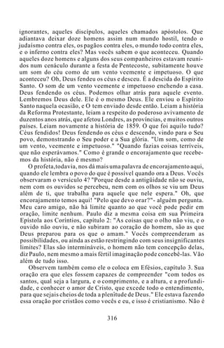 ignorantes, aqueles discípulos, aqueles chamados apóstolos. Que
adiantava deixar doze homens assim num mundo hostil, tendo o
judaísmo contra eles, os pagãos contra eles, o mundo todo contra eles,
e o inferno contra eles? Mas vocês sabem o que aconteceu. Quando
aqueles doze homens e alguns dos seus companheiros estavam reuni-
dos num cenáculo durante a festa de Pentecoste, subitamente houve
um som do céu como de um vento veemente e impetuoso. O que
aconteceu? Oh, Deus fendeu os céus e desceu. É a descida do Espírito
Santo. O som de um vento veemente e impetuoso enchendo a casa.
Deus fendendo os céus. Podemos olhar atrás para aquele evento.
Lembremos Deus dele. Ele é o mesmo Deus. Ele enviou o Espírito
Santo naquela ocasião, e O tem enviado desde então. Leiam a história
da Reforma Protestante, leiam a respeito do poderoso avivamento de
duzentos anos atrás, que afetou Londres, as províncias, e muitos outros
países. Leiam novamente a história de 1859. O que foi aquilo tudo?
Céus fendidos! Deus fendendo os céus e descendo, vindo para o Seu
povo, demonstrando o Seu poder e a Sua glória. "Um som, como de
um vento, veemente e impetuoso." "Quando fazias coisas terríveis,
que não esperávamos." Como é grande o encorajamento que recebe-
mos da história, não é mesmo?
O profeta,todavia, nos dá mais uma palavra de encorajamento aqui,
quando ele lembra o povo do que é possível quando ora a Deus. Vocês
observaram o versículo 4? "Porque desde a antigüidade não se ouviu,
nem com os ouvidos se percebeu, nem com os olhos se viu um Deus
além de ti, que trabalha para aquele que nele espera." Oh, que
encorajamento temos aqui! "Pelo que devo orar?"- alguém pergunta.
Meu caro amigo, não há limite quanto ao que você pode pedir em
oração, limite nenhum. Paulo diz a mesma coisa em sua Primeira
Epístola aos Coríntios, capítulo 2: "As coisas que o olho não viu, e o
ouvido não ouviu, e não subiram ao coração do homem, são as que
Deus preparou para os que o amam." Vocês compreenderam as
possibilidades, ou ainda as estão restringindo com seus insignificantes
limites? Elas são intermináveis, o homem não tem concepção delas,
diz Paulo, nem mesmo a mais fértil imaginação pode concebê-las. Vão
além de tudo isso.
Observem também como ele o coloca em Efésios, capítulo 3. Sua
oração era que eles fossem capazes de compreender "com todos os
santos, qual seja a largura, e o comprimento, e a altura, e a profundi-
dade, e conhecer o amor de Cristo, que excede todo o entendimento,
para que sejais cheios de toda a plenitude de Deus." Ele estava fazendo
essa oração por cristãos como vocês e eu, e isso é cristianismo. Não é
316
 
