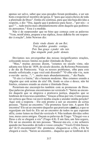 apenas ser salvo, saber que seus pecados foram perdoados, e ser um
bom e respeitável membro de igreja. É "para que sejais cheios de toda
a plenitude de Deus". Então ele continua, para que não haja dúvidas a
respeito, e diz: "Ora, àquele que é poderoso para fazer..." por nós - o
que? "... tudo muito mais abundantemente além daquilo que pedimos
ou pensamos." Essa é a medida.
Não é de surpreender que no hino que começa com as palavras
"Vem, minh'alma, prepara a tua súplica, Jesus deleita-Se em respon-
der à oração", John Newton diz:
Estás vindo diante de um Rei;
Traz pedidos grandes contigo,
Pois Sua graça e poder são tais
Que ninguém pode pedir demais.
Devíamos nos envergonhar das nossas insignificantes orações,
colocando nossos limites no poder ilimitado de Deus!
"Mas," muitas pessoas dizem, "estamos no século vinte, não
adianta nos falar de 1859, do século dezoito, da Reforma Protestante
e do dia de Pentecoste. Veja os nossos problemas, olhe para este
mundo sofisticado, o que você está dizendo?" "O olho não viu, nem
o ouvido ouviu..."; "...muito mais abundantemente..." diz Paulo.
"O céu é o limite," diz o homem moderno. Mas estamos orando a
Alguém que está acima do céu! Oh, fende os céus e desce, não há
limites, estamos orando ao eterno e ilimitado Deus.
Permitam-me encorajá-los também com as promessas de Deus.
Que palavras gloriosas encontramos no versículo 5: "Saíste ao encon-
tro daquele que se alegrava e praticava justiça, daqueles que se
lembram de ti nos teus caminhos." Graças a Deus por isto. Como posso
ter certeza que Deus vai ouvir minha oração e atender minha petição?
Aqui está a resposta - Ele está pronto a sair ao encontro de certas
pessoas. "Saíste ao encontro." Ele prometeu fazer isto. A quem Ele
encontra? Ele sai ao encontro daqueles que praticam a justiça, e que se
regozijam em fazê-lo. Ele sai ao encontro de todos os que esperam
nEle, como lemos no final do versículo 4. Não tenham dúvidas sobre
isso, meus caros amigos. Ouçam as palavras de Tiago: "Chegai-vos a
Deus e ele se chegará a vós" (Tiago 4:8). É um fato, um fato seguro,
Ele sai ao encontro de tais pessoas. "Buscar-me-eis, e me achareis
quando me buscardes de todo o vosso coração." Vocês O têm busca-
do? Já O encontraram? Ele prometeu: cheguem-se a Ele, e Ele Se
chegará a vocês. "Saíste ao encontro... daqueles que se lembram de ti
317
 
