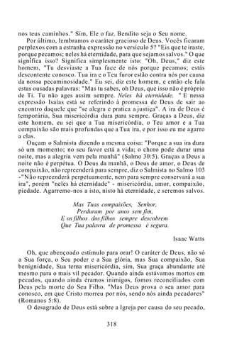 nos teus caminhos." Sim, Ele o faz. Bendito seja o Seu nome.
Por último, lembramos o caráter gracioso de Deus. Vocês ficaram
perplexos com a estranha expressão no versículo 5? "Eis que te iraste,
porque pecamos; neles há eternidade, para que sejamos salvos." O que
significa isso? Significa simplesmente isto: "Oh, Deus," diz este
homem, "Tu desviaste a Tua face de nós porque pecamos; estás
descontente conosco. Tua ira e o Teu furor estão contra nós por causa
da nossa pecaminosidade." Eu sei, diz este homem, e então ele fala
estas ousadas palavras: "Mas tu sabes, oh Deus, que isso não é próprio
de Ti. Tu não ages assim sempre. Neles há eternidade. " E nessa
expressão Isaías está se referindo à promessa de Deus de sair ao
encontro daquele que "se alegra e pratica a justiça". A ira de Deus é
temporária, Sua misericórdia dura para sempre. Graças a Deus, diz
este homem, eu sei que a Tua misericórdia, o Teu amor e a Tua
compaixão são mais profundas que a Tua ira, e por isso eu me agarro
a elas.
Ouçam o Salmista dizendo a mesma coisa: "Porque a sua ira dura
só um momento; no seu favor está a vida; o choro pode durar uma
noite, mas a alegria vem pela manhã" (Salmo 30:5). Graças a Deus a
noite não é perpétua. O Deus da manhã, o Deus de amor, o Deus de
compaixão, não repreenderá para sempre, diz o Salmista no Salmo 103
-"Não repreenderá perpetuamente, nem para sempre conservará a sua
ira", porém "neles há eternidade" - misericórdia, amor, compaixão,
piedade. Agarremo-nos a isto, nisto há eternidade, e seremos salvos.
Mas Tuas compaixões, Senhor,
Perduram por anos sem fim,
E os filhos dos filhos sempre descobrem
Que Tua palavra de promessa é segura.
Isaac Watts
Oh, que abençoado estímulo para orar! O caráter de Deus, não só
a Sua força, o Seu poder e a Sua glória, mas Sua compaixão, Sua
benignidade, Sua terna misericórdia, sim, Sua graça abundante até
mesmo para o mais vil pecador. Quando ainda estávamos mortos em
pecados, quando ainda éramos inimigos, fomos reconciliados com
Deus pela morte do Seu Filho. "Mas Deus prova o seu amor para
conosco, em que Cristo morreu por nós, sendo nós ainda pecadores"
(Romanos 5:8).
O desagrado de Deus está sobre a Igreja por causa do seu pecado,
318
 