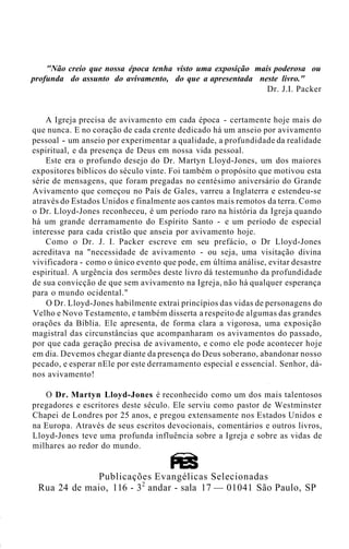 "Não creio que nossa época tenha visto uma exposição mais poderosa ou
profunda do assunto do avivamento, do que a apresentada neste livro."
Dr. J.I. Packer
A Igreja precisa de avivamento em cada época - certamente hoje mais do
que nunca. E no coração de cada crente dedicado há um anseio por avivamento
pessoal - um anseio por experimentar a qualidade, a profundidade da realidade
espiritual, e da presença de Deus em nossa vida pessoal.
Este era o profundo desejo do Dr. Martyn Lloyd-Jones, um dos maiores
expositores bíblicos do século vinte. Foi também o propósito que motivou esta
série de mensagens, que foram pregadas no centésimo aniversário do Grande
Avivamento que começou no País de Gales, varreu a Inglaterra e estendeu-se
através do Estados Unidos e finalmente aos cantos mais remotos da terra. Como
o Dr. Lloyd-Jones reconheceu, é um período raro na história da Igreja quando
há um grande derramamento do Espírito Santo - e um período de especial
interesse para cada cristão que anseia por avivamento hoje.
Como o Dr. J. I. Packer escreve em seu prefácio, o Dr Lloyd-Jones
acreditava na "necessidade de avivamento - ou seja, uma visitação divina
vivificadora - como o único evento que pode, em última análise, evitar desastre
espiritual. A urgência dos sermões deste livro dá testemunho da profundidade
de sua convicção de que sem avivamento na Igreja, não há qualquer esperança
para o mundo ocidental."
O Dr. Lloyd-Jones habilmente extrai princípios das vidas de personagens do
Velho e Novo Testamento, e também disserta a respeito de algumas das grandes
orações da Bíblia. Ele apresenta, de forma clara a vigorosa, uma exposição
magistral das circunstâncias que acompanharam os avivamentos do passado,
por que cada geração precisa de avivamento, e como ele pode acontecer hoje
em dia. Devemos chegar diante da presença do Deus soberano, abandonar nosso
pecado, e esperar nEle por este derramamento especial e essencial. Senhor, dá-
nos avivamento!
O Dr. Martyn Lloyd-Jones é reconhecido como um dos mais talentosos
pregadores e escritores deste século. Ele serviu como pastor de Westminster
Chapei de Londres por 25 anos, e pregou extensamente nos Estados Unidos e
na Europa. Através de seus escritos devocionais, comentários e outros livros,
Lloyd-Jones teve uma profunda influência sobre a Igreja e sobre as vidas de
milhares ao redor do mundo.
Publicações Evangélicas Selecionadas
Rua 24 de maio, 116 - 32
andar - sala 17 — 01041 São Paulo, SP
 
