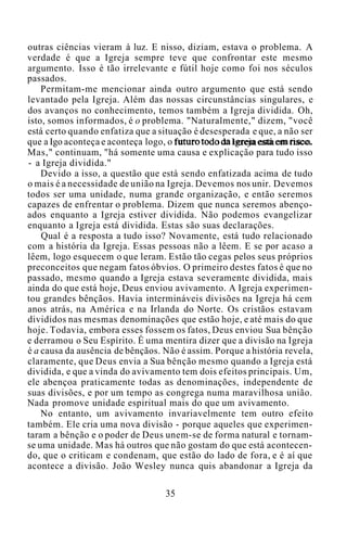 outras ciências vieram à luz. E nisso, diziam, estava o problema. A
verdade é que a Igreja sempre teve que confrontar este mesmo
argumento. Isso é tão irrelevante e fútil hoje como foi nos séculos
passados.
Permitam-me mencionar ainda outro argumento que está sendo
levantado pela Igreja. Além das nossas circunstâncias singulares, e
dos avanços no conhecimento, temos também a Igreja dividida. Oh,
isto, somos informados, é o problema. "Naturalmente," dizem, "você
está certo quando enfatiza que a situação é desesperada e que, a não ser
que a Igo aconteça e aconteça logo, o futuro todo da Igreja está em risco.
Mas," continuam, "há somente uma causa e explicação para tudo isso
- a Igreja dividida."
Devido a isso, a questão que está sendo enfatizada acima de tudo
o mais é a necessidade de união na Igreja. Devemos nos unir. Devemos
todos ser uma unidade, numa grande organização, e então seremos
capazes de enfrentar o problema. Dizem que nunca seremos abenço-
ados enquanto a Igreja estiver dividida. Não podemos evangelizar
enquanto a Igreja está dividida. Estas são suas declarações.
Qual é a resposta a tudo isso? Novamente, está tudo relacionado
com a história da Igreja. Essas pessoas não a lêem. E se por acaso a
lêem, logo esquecem o que leram. Estão tão cegas pelos seus próprios
preconceitos que negam fatos óbvios. O primeiro destes fatos é que no
passado, mesmo quando a Igreja estava severamente dividida, mais
ainda do que está hoje, Deus enviou avivamento. A Igreja experimen-
tou grandes bênçãos. Havia intermináveis divisões na Igreja há cem
anos atrás, na América e na Irlanda do Norte. Os cristãos estavam
divididos nas mesmas denominações que estão hoje, e até mais do que
hoje. Todavia, embora esses fossem os fatos, Deus enviou Sua bênção
e derramou o Seu Espírito. É uma mentira dizer que a divisão na Igreja
é a causa da ausência de bênçãos. Não é assim. Porque a história revela,
claramente, que Deus envia a Sua bênção mesmo quando a Igreja está
dividida, e que a vinda do avivamento tem dois efeitos principais. Um,
ele abençoa praticamente todas as denominações, independente de
suas divisões, e por um tempo as congrega numa maravilhosa união.
Nada promove unidade espiritual mais do que um avivamento.
No entanto, um avivamento invariavelmente tem outro efeito
também. Ele cria uma nova divisão - porque aqueles que experimen-
taram a bênção e o poder de Deus unem-se de forma natural e tornam-
se uma unidade. Mas há outros que não gostam do que está acontecen-
do, que o criticam e condenam, que estão do lado de fora, e é aí que
acontece a divisão. João Wesley nunca quis abandonar a Igreja da
35
 