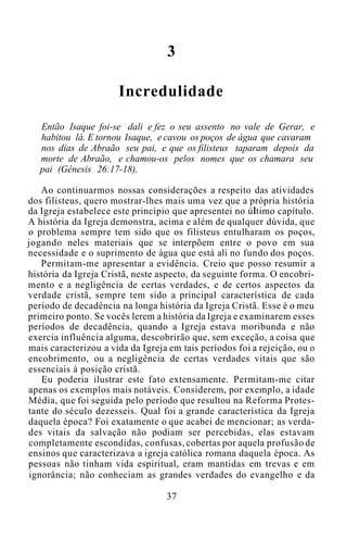 3
Incredulidade
Então Isaque foi-se dali e fez o seu assento no vale de Gerar, e
habitou lá. E tornou Isaque, e cavou os poços de água que cavaram
nos dias de Abraão seu pai, e que os filisteus taparam depois da
morte de Abraão, e chamou-os pelos nomes que os chamara seu
pai (Gênesis 26:17-18).
Ao continuarmos nossas considerações a respeito das atividades
dos filisteus, quero mostrar-lhes mais uma vez que a própria história
da Igreja estabelece este princípio que apresentei no último capítulo.
A história da Igreja demonstra, acima e além de qualquer dúvida, que
o problema sempre tem sido que os filisteus entulharam os poços,
jogando neles materiais que se interpõem entre o povo em sua
necessidade e o suprimento de água que está ali no fundo dos poços.
Permitam-me apresentar a evidência. Creio que posso resumir a
história da Igreja Cristã, neste aspecto, da seguinte forma. O encobri-
mento e a negligência de certas verdades, e de certos aspectos da
verdade cristã, sempre tem sido a principal característica de cada
período de decadência na longa história da Igreja Cristã. Esse é o meu
primeiro ponto. Se vocês lerem a história da Igreja e examinarem esses
períodos de decadência, quando a Igreja estava moribunda e não
exercia influência alguma, descobrirão que, sem exceção, a coisa que
mais caracterizou a vida da Igreja em tais períodos foi a rejeição, ou o
encobrimento, ou a negligência de certas verdades vitais que são
essenciais à posição cristã.
Eu poderia ilustrar este fato extensamente. Permitam-me citar
apenas os exemplos mais notáveis. Considerem, por exemplo, a idade
Média, que foi seguida pelo período que resultou na Reforma Protes-
tante do século dezesseis. Qual foi a grande característica da Igreja
daquela época? Foi exatamente o que acabei de mencionar; as verda-
des vitais da salvação não podiam ser percebidas, elas estavam
completamente escondidas, confusas, cobertas por aquela profusão de
ensinos que caracterizava a igreja católica romana daquela época. As
pessoas não tinham vida espiritual, eram mantidas em trevas e em
ignorância; não conheciam as grandes verdades do evangelho e da
37
 