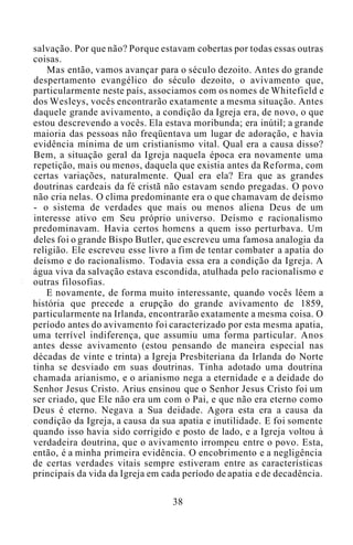 salvação. Por que não? Porque estavam cobertas por todas essas outras
coisas.
Mas então, vamos avançar para o século dezoito. Antes do grande
despertamento evangélico do século dezoito, o avivamento que,
particularmente neste país, associamos com os nomes de Whitefield e
dos Wesleys, vocês encontrarão exatamente a mesma situação. Antes
daquele grande avivamento, a condição da Igreja era, de novo, o que
estou descrevendo a vocês. Ela estava moribunda; era inútil; a grande
maioria das pessoas não freqüentava um lugar de adoração, e havia
evidência mínima de um cristianismo vital. Qual era a causa disso?
Bem, a situação geral da Igreja naquela época era novamente uma
repetição, mais ou menos, daquela que existia antes da Reforma, com
certas variações, naturalmente. Qual era ela? Era que as grandes
doutrinas cardeais da fé cristã não estavam sendo pregadas. O povo
não cria nelas. O clima predominante era o que chamavam de deísmo
- o sistema de verdades que mais ou menos aliena Deus de um
interesse ativo em Seu próprio universo. Deísmo e racionalismo
predominavam. Havia certos homens a quem isso perturbava. Um
deles foi o grande Bispo Butler, que escreveu uma famosa analogia da
religião. Ele escreveu esse livro a fim de tentar combater a apatia do
deísmo e do racionalismo. Todavia essa era a condição da Igreja. A
água viva da salvação estava escondida, atulhada pelo racionalismo e
outras filosofias.
E novamente, de forma muito interessante, quando vocês lêem a
história que precede a erupção do grande avivamento de 1859,
particularmente na Irlanda, encontrarão exatamente a mesma coisa. O
período antes do avivamento foi caracterizado por esta mesma apatia,
uma terrível indiferença, que assumiu uma forma particular. Anos
antes desse avivamento (estou pensando de maneira especial nas
décadas de vinte e trinta) a Igreja Presbiteriana da Irlanda do Norte
tinha se desviado em suas doutrinas. Tinha adotado uma doutrina
chamada arianismo, e o arianismo nega a eternidade e a deidade do
Senhor Jesus Cristo. Arius ensinou que o Senhor Jesus Cristo foi um
ser criado, que Ele não era um com o Pai, e que não era eterno como
Deus é eterno. Negava a Sua deidade. Agora esta era a causa da
condição da Igreja, a causa da sua apatia e inutilidade. E foi somente
quando isso havia sido corrigido e posto de lado, e a Igreja voltou à
verdadeira doutrina, que o avivamento irrompeu entre o povo. Esta,
então, é a minha primeira evidência. O encobrimento e a negligência
de certas verdades vitais sempre estiveram entre as características
principais da vida da Igreja em cada período de apatia e de decadência.
38
 