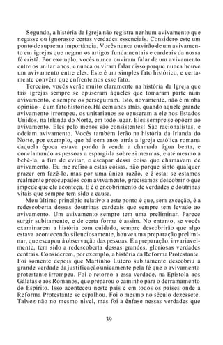 Segundo, a história da Igreja não registra nenhum avivamento que
negasse ou ignorasse certas verdades essenciais. Considero este um
ponto de suprema importância. Vocês nunca ouvirão de um avivamen-
to em igrejas que negam os artigos fundamentais e cardeais da nossa
fé cristã. Por exemplo, vocês nunca ouviram falar de um avivamento
entre os unitarianos, e nunca ouviram falar disso porque nunca houve
um avivamento entre eles. Este é um simples fato histórico, e certa-
mente convém que enfrentemos esse fato.
Terceiro, vocês verão muito claramente na história da Igreja que
tais igrejas sempre se opuseram àqueles que tomaram parte num
avivamento, e sempre os perseguiram. Isto, novamente, não é minha
opinião - é um fato histórico. Há cem anos atrás, quando aquele grande
avivamento irrompeu, os unitarianos se opuseram a ele nos Estados
Unidos, na Irlanda do Norte, em todo lugar. Eles sempre se opõem ao
avivamento. Eles pelo menos são consistentes! São racionalistas, e
odeiam avivamento. Vocês também lerão na história da Irlanda do
Norte, por exemplo, que há cem anos atrás a igreja católica romana
daquela época estava pondo à venda a chamada água benta, e
conclamando as pessoas a espargi-la sobre si mesmas, e até mesmo a
bebê-la, a fim de evitar, e escapar dessa coisa que chamavam de
avivamento. Eu me refiro a estas coisas, não porque sinto qualquer
prazer em fazê-lo, mas por uma única razão, e é esta: se estamos
realmente preocupados com avivamento, precisamos descobrir o que
impede que ele aconteça. E é o encobrimento de verdades e doutrinas
vitais que sempre tem sido a causa.
Meu último princípio relativo a este ponto é que, sem exceção, é a
redescoberta dessas doutrinas cardeais que sempre tem levado ao
avivamento. Um avivamento sempre tem uma preliminar. Parece
surgir subitamente, e de certa forma é assim. No entanto, se vocês
examinarem a história com cuidado, sempre descobrirão que algo
estava acontecendo silenciosamente, houve uma preparação prelimi-
nar, que escapou à observação das pessoas. E a preparação, invariavel-
mente, tem sido a redescoberta dessas grandes, gloriosas verdades
centrais. Considerem, por exemplo, a história da Reforma Protestante.
Foi somente depois que Martinho Lutero subitamente descobriu a
grande verdade da justificação unicamente pela fé que o avivamento
protestante irrompeu. Foi o retorno a essa verdade, na Epístola aos
Gálatas e aos Romanos, que preparou o caminho para o derramamento
do Espírito. Isso aconteceu neste país e em todos os países onde a
Reforma Protestante se espalhou. Foi o mesmo no século dezessete.
Talvez não no mesmo nível, mas foi a ênfase nessas verdades que
39
 