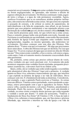 essenciais ao avivamento. E enquanto estas verdades forem rejeitadas,
ou forem negligenciadas, ou ignoradas, não teremos o direito de
esperar a bênção do avivamento. Os filisteus continuam vindo, jogan-
do terra e refugo, e a água da vida permanece escondida. Agora,
confesso livremente que se eu consultasse minhas próprias inclina-
ções, não estaria me referindo a estas coisas. Sei que estou me expondo
à acusação de censura, e de criticar os outros de separatismo, de
individualismo e de falta de cooperação, mas afinal, se um homem
permite que seus próprios sentimentos e sua reputação afetem a sua
declaração da verdade em que crê, ele deve manter a boca fechada. Não
é uma tarefa prazerosa para mim, ter que referir-me a estas coisas.
Faço-o somente porque tenho esta profunda convicção, baseada nas
Escrituras (e confirmada em sua totalidade, como tenho lhes mostrado,
pela história da Igreja Cristã) que enquanto estas verdades forem
negligenciadas, negadas, ou mesmo ignoradas, não poderemos ter
avivamento. Devemos começar com esta obra dos filisteus. Não
adianta dizer: "Vamos orar por avivamento". Há algo que precisamos
fazer antes disso. A obra dos filisteus tem que ser desfeita. Foi isso que
Isaque fez. "E cavou os poços de água que cavaram nos dias de Abraão
seu pai." Eles removeram o entulho, o lixo e a terra, e ali estava a água,
como antes. Cada avivamento mostra claramente a necessidade desta
obra preliminar.
Há, portanto, certas coisas que preciso colocar diante de vocês,
certas verdades em que vocês precisam crer. Avivamento não pode
acontecer enquanto estas verdades forem rejeitadas, porquanto preci-
samos examiná-las, e devemos fazê-lo na ordem certa.
Quais, então, são as verdades que estão sendo negadas e escondidas
pela abominável obra dos filisteus? Aqui está a primeira. A verdade
quanto ao Deus vivo, soberano e transcendente que age, que interfere
e que explode na história da Igreja e na vida de indivíduos. Devo
começar com isto. É o fundamento de todas as doutrinas. Considerem,
por exemplo, o que o apóstolo Paulo escreveu a Timóteo. As coisas
estavam difíceis. Timóteo estava perturbado, estava perdendo a espe-
rança, estava preocupado com o que o aguardava no futuro. Paulo
estava velho, a ponto de morrer, e ali estava Timóteo, amedrontado e
alarmado. Paulo lhe escreve, dizendo, "O que você está dizendo é
verdade, eu estou ciente a respeito destas pessoas que estão negando
a verdade e assim por diante." E então ele acrescenta, "Todavia o
fundamento de Deus fica firme" (II Timóteo 2:19). A base de tudo é
o Deus vivo, soberano e transcendente, que, em Sua eterna e gloriosa
liberdade, age, intervém e interfere na vida da Igreja e na vida de
41
 