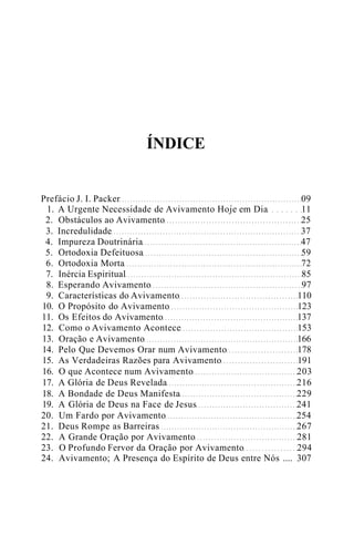 ÍNDICE
Prefácio J. I. Packer 09
1. A Urgente Necessidade de Avivamento Hoje em Dia 11
2. Obstáculos ao Avivamento 25
3. Incredulidade 37
4. Impureza Doutrinária 47
5. Ortodoxia Defeituosa 59
6. Ortodoxia Morta 72
7. Inércia Espiritual 85
8. Esperando Avivamento 97
9. Características do Avivamento 110
10. O Propósito do Avivamento 123
11. Os Efeitos do Avivamento 137
12. Como o Avivamento Acontece 153
13. Oração e Avivamento 166
14. Pelo Que Devemos Orar num Avivamento 178
15. As Verdadeiras Razões para Avivamento 191
16. O que Acontece num Avivamento 203
17. A Glória de Deus Revelada 216
18. A Bondade de Deus Manifesta 229
19. A Glória de Deus na Face de Jesus 241
20. Um Fardo por Avivamento 254
21. Deus Rompe as Barreiras 267
22. A Grande Oração por Avivamento 281
23. O Profundo Fervor da Oração por Avivamento 294
24. Avivamento; A Presença do Espírito de Deus entre Nós .... 307
 