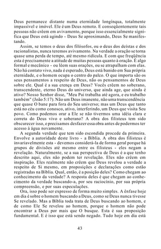 Deus permanece distante numa eternidade longínqua, totalmente
impassível e imóvel. Ele é um Deus remoto. E conseqüentemente tais
pessoas não crêem em avivamento, porque isso essencialmente signi-
fica que Deus está agindo - Deus Se aproximando, Deus Se manifes-
tando.
Assim, se temos o deus dos filósofos, ou o deus dos deístas e dos
racionalistas, nunca teremos avivamento. Na verdade a oração se torna
quase uma perda de tempo, até mesmo ridícula. E com que freqüência
esta é precisamente a atitude de muitas pessoas quanto à oração. É algo
formal e mecânico - ou lêem suas orações, ou se atrapalham com elas.
Não há contato vivo, nada é esperado, Deus está banido em Sua própria
eternidade, e o homem ocupa o centro do palco. O que importa são os
seus pensamentos a respeito de Deus, não os pensamentos de Deus
sobre ele. Qual é a sua crença em Deus? Vocês crêem no soberano,
transcendente, eterno Deus do universo, que ainda age, que ainda é
ativo? Nosso Senhor disse, "Meu Pai trabalha até agora, e eu trabalho
também" (João 5:17). Não um Deus imanente, não uma transcendência
que quase O bane para fora do Seu universo; mas um Deus que tanto
está no céu como conosco, ativo, interferindo, um Deus que visita Seu
povo. Como podemos orar a Ele se não tivermos uma idéia clara e
correta do Deus vivo e soberano? A obra dos filisteus tem sido
obscurecer isso, e precisamos desfazer essa obra antes de podermos ter
acesso à água novamente.
A segunda verdade que tem sido escondida procede da primeira.
Envolve a autoridade deste livro - a Bíblia. A obra dos filisteus é
invariavelmente esta - devemos considerá-la de forma geral porque há
grupos de divisões até mesmo entre os filisteus - eles negam a
revelação. Naturalmente, se a sua perspectiva de Deus é a que tenho
descrito aqui, eles não podem ter revelação. Eles não crêem em
inspiração. Eles realmente não crêem que Deus revelou a verdade a
respeito de Si mesmo, em proposições e declarações como estão
registradas na Bíblia. Qual, então, é a posição deles? Como chegam ao
conhecimento da verdade? A resposta deles é que chegam ao conhe-
cimento da verdade buscando-a, por seu raciocínio, por sua própria
compreensão, e por suas especulações.
Ora, isso pode ser expresso de forma muito simples. A ênfase hoje
em dia é sobre o homem buscando a Deus, como se Deus nunca tivesse
Se revelado. Mas a Bíblia toda trata de Deus buscando ao homem, e
de como Ele Se revelou ao homem, porque o homem não pode
encontrar a Deus por mais que O busque. Esta é sua proposição
fundamental. E é isso que está sendo negado. Tudo hoje em dia está
43
 