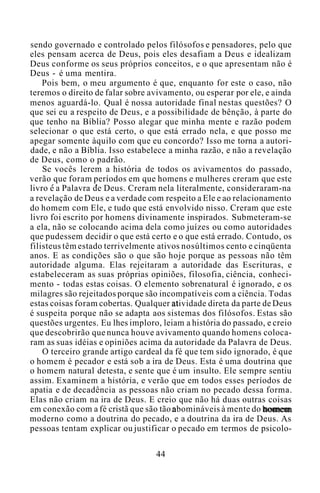 sendo governado e controlado pelos filósofos e pensadores, pelo que
eles pensam acerca de Deus, pois eles desafiam a Deus e idealizam
Deus conforme os seus próprios conceitos, e o que apresentam não é
Deus - é uma mentira.
Pois bem, o meu argumento é que, enquanto for este o caso, não
teremos o direito de falar sobre avivamento, ou esperar por ele, e ainda
menos aguardá-lo. Qual é nossa autoridade final nestas questões? O
que sei eu a respeito de Deus, e a possibilidade de bênção, à parte do
que tenho na Bíblia? Posso alegar que minha mente e razão podem
selecionar o que está certo, o que está errado nela, e que posso me
apegar somente àquilo com que eu concordo? Isso me torna a autori-
dade, e não a Bíblia. Isso estabelece a minha razão, e não a revelação
de Deus, como o padrão.
Se vocês lerem a história de todos os avivamentos do passado,
verão que foram períodos em que homens e mulheres creram que este
livro é a Palavra de Deus. Creram nela literalmente, consideraram-na
a revelação de Deus e a verdade com respeito a Ele e ao relacionamento
do homem com Ele, e tudo que está envolvido nisso. Creram que este
livro foi escrito por homens divinamente inspirados. Submeteram-se
a ela, não se colocando acima dela como juízes ou como autoridades
que pudessem decidir o que está certo e o que está errado. Contudo, os
filisteus têm estado terrivelmente ativos nosúltimos cento e cinqüenta
anos. E as condições são o que são hoje porque as pessoas não têm
autoridade alguma. Elas rejeitaram a autoridade das Escrituras, e
estabeleceram as suas próprias opiniões, filosofia, ciência, conheci-
mento - todas estas coisas. O elemento sobrenatural é ignorado, e os
milagres são rejeitados porque são incompatíveis com a ciência. Todas
estas coisas foram cobertas. Qualquer atividade direta da parte de Deus
é suspeita porque não se adapta aos sistemas dos filósofos. Estas são
questões urgentes. Eu lhes imploro, leiam a história do passado, e creio
que descobrirão que nunca houve avivamento quando homens coloca-
ram as suas idéias e opiniões acima da autoridade da Palavra de Deus.
O terceiro grande artigo cardeal da fé que tem sido ignorado, é que
o homem é pecador e está sob a ira de Deus. Esta é uma doutrina que
o homem natural detesta, e sente que é um insulto. Ele sempre sentiu
assim. Examinem a história, e verão que em todos esses períodos de
apatia e de decadência as pessoas não criam no pecado dessa forma.
Elas não criam na ira de Deus. E creio que não há duas outras coisas
em conexão com a fé cristã que são tão abomináveis à mente do homem
moderno como a doutrina do pecado, e a doutrina da ira de Deus. As
pessoas tentam explicar ou justificar o pecado em termos de psicolo-
44
 