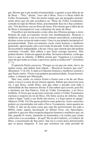 gia. Dizem que é um insulto à humanidade, e quanto a essa idéia da ira
de Deus - "Ora," dizem, "esse não é Deus. Esse é o Deus tribal do
Velho Testamento." Não faz muito tempo que um pregador proemi-
nente disse que ele não acreditava no "Deus do Velho Testamento,
sentado no topo do Monte Sinai, proclamando Sua ira e Sua condena-
ção." Ele declarou crer no Deus de Jesus. Eles dizem que a idéia da ira
de Deus é incompatível com a doutrina do amor de Deus.
Classifico tais declarações como obra dos filisteus porque a mera
história de cada avivamento revela isso imediatamente. Homens e
mulheres em meio a um avivamento tomam consciência, a princípio,
de duas coisas acima de tudo o mais. Uma é a sua própria inexprimível
pecaminosidade. Num avivamento vocês vêem homens e mulheres
gemendo, agonizando sob a convicção do pecado. Estão tão cônscios
da sua própria indignidade, e da sua vileza, que sentem que não podem
continuar vivendo. Não sabem o que fazer consigo mesmos. Não
podem dormir. Estão em agonia de alma. Se lerem a história, verão que
isso é o que se salienta. A Bíblia ensina que "enganoso é o coração,
mais do que todas as coisas, e perverso: quem o conhecerá?" (Jeremias
I7
:9
).
O apóstolo Paulo escreveu, "Porque eu sei que em mim, isto é, na
minha carne, não habita bem algum... Miserável homem que sou!"
(Romanos 7:18,24). E num avivamento homens e mulheres sentem o
que Paulo sentiu. Vêem a sua própria pecaminosidade, ficam horrori-
zados, e clamam por libertação.
Mas isso, então, os coloca frente a frente com a ira de um Deus
santo, e essa é a causa de sua intensa agonia. Sabem que merecem essa
ira, e que Deus, sendo Deus, tem que odiar o pecado com toda a
intensidade de Sua natureza divina. E eles sabem que é assim, pois Ele
o declarou em Sua Palavra. Está no Velho Testamento, e no Novo
também. O Jesus que as pessoas colocam contra o Velho Testamento
ensinou a respeito da ira de Deus. Ele falou acerca do inferno, falou
sobre o lugar "onde o seu bicho não morre, e o fogo nunca se apaga"
(Marcos 9:44). Foi Ele quem proferiu estas palavras. Estes conceitos
podem ser encontrados em todo o Novo Testamento, tanto quanto no
Velho. E não sei de outra coisa que seja tão aterrorizante em toda a
Bíblia como aquela declaração no último livro, em Apocalipse,
capítulo 6, que nos fala a respeito daqueles homens e mulheres que, no
fim, quando O virem, clamarão às montanhas e às rochas que caiam
sobre eles e os escondam - do quê? Da ira do Cordeiro, o Cordeiro de
Deus, a encarnação do Seu amor. Sua ira é a coisa mais aterrorizante
que se possa imaginar. É isso que acontece em cada período de
45
 