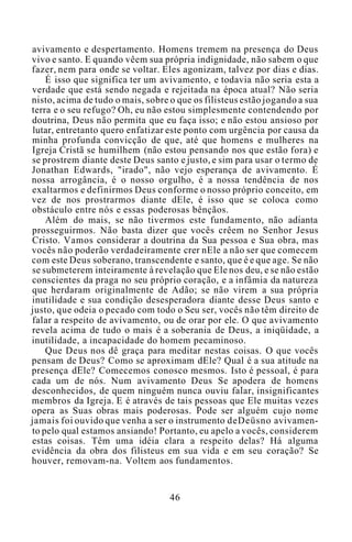 avivamento e despertamento. Homens tremem na presença do Deus
vivo e santo. E quando vêem sua própria indignidade, não sabem o que
fazer, nem para onde se voltar. Eles agonizam, talvez por dias e dias.
É isso que significa ter um avivamento, e todavia não seria esta a
verdade que está sendo negada e rejeitada na época atual? Não seria
nisto, acima de tudo o mais, sobre o que os filisteus estão jogando a sua
terra e o seu refugo? Oh, eu não estou simplesmente contendendo por
doutrina, Deus não permita que eu faça isso; e não estou ansioso por
lutar, entretanto quero enfatizar este ponto com urgência por causa da
minha profunda convicção de que, até que homens e mulheres na
Igreja Cristã se humilhem (não estou pensando nos que estão fora) e
se prostrem diante deste Deus santo e justo, e sim para usar o termo de
Jonathan Edwards, "irado", não vejo esperança de avivamento. É
nossa arrogância, é o nosso orgulho, é a nossa tendência de nos
exaltarmos e definirmos Deus conforme o nosso próprio conceito, em
vez de nos prostrarmos diante dEle, é isso que se coloca como
obstáculo entre nós e essas poderosas bênçãos.
Além do mais, se não tivermos este fundamento, não adianta
prosseguirmos. Não basta dizer que vocês crêem no Senhor Jesus
Cristo. Vamos considerar a doutrina da Sua pessoa e Sua obra, mas
vocês não poderão verdadeiramente crer nEle a não ser que comecem
com este Deus soberano, transcendente e santo, que é e que age. Se não
se submeterem inteiramente à revelação que Ele nos deu, e se não estão
conscientes da praga no seu próprio coração, e a infâmia da natureza
que herdaram originalmente de Adão; se não virem a sua própria
inutilidade e sua condição desesperadora diante desse Deus santo e
justo, que odeia o pecado com todo o Seu ser, vocês não têm direito de
falar a respeito de avivamento, ou de orar por ele. O que avivamento
revela acima de tudo o mais é a soberania de Deus, a iniqüidade, a
inutilidade, a incapacidade do homem pecaminoso.
Que Deus nos dê graça para meditar nestas coisas. O que vocês
pensam de Deus? Como se aproximam dEle? Qual é a sua atitude na
presença dEle? Comecemos conosco mesmos. Isto é pessoal, é para
cada um de nós. Num avivamento Deus Se apodera de homens
desconhecidos, de quem ninguém nunca ouviu falar, insignificantes
membros da Igreja. E é através de tais pessoas que Ele muitas vezes
opera as Suas obras mais poderosas. Pode ser alguém cujo nome
jamais foi ouvido que venha a ser o instrumento deDeüsno avivamen-
to pelo qual estamos ansiando! Portanto, eu apelo a vocês, considerem
estas coisas. Têm uma idéia clara a respeito delas? Há alguma
evidência da obra dos filisteus em sua vida e em seu coração? Se
houver, removam-na. Voltem aos fundamentos.
46
 