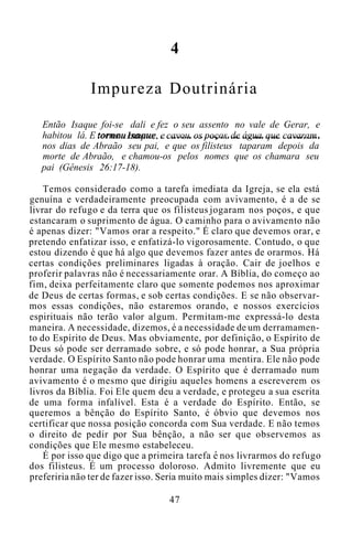 4
Impureza Doutrinária
Então Isaque foi-se dali e fez o seu assento no vale de Gerar, e
habitou lá. E tornou Isaque, e cavou os poços de água que cavaram
nos dias de Abraão seu pai, e que os filisteus taparam depois da
morte de Abraão, e chamou-os pelos nomes que os chamara seu
pai (Gênesis 26:17-18).
Temos considerado como a tarefa imediata da Igreja, se ela está
genuína e verdadeiramente preocupada com avivamento, é a de se
livrar do refugo e da terra que os filisteus jogaram nos poços, e que
estancaram o suprimento de água. O caminho para o avivamento não
é apenas dizer: "Vamos orar a respeito." É claro que devemos orar, e
pretendo enfatizar isso, e enfatizá-lo vigorosamente. Contudo, o que
estou dizendo é que há algo que devemos fazer antes de orarmos. Há
certas condições preliminares ligadas à oração. Cair de joelhos e
proferir palavras não é necessariamente orar. A Bíblia, do começo ao
fim, deixa perfeitamente claro que somente podemos nos aproximar
de Deus de certas formas, e sob certas condições. E se não observar-
mos essas condições, não estaremos orando, e nossos exercícios
espirituais não terão valor algum. Permitam-me expressá-lo desta
maneira. A necessidade, dizemos, é a necessidade de um derramamen-
to do Espírito de Deus. Mas obviamente, por definição, o Espírito de
Deus só pode ser derramado sobre, e só pode honrar, a Sua própria
verdade. O Espírito Santo não pode honrar uma mentira. Ele não pode
honrar uma negação da verdade. O Espírito que é derramado num
avivamento é o mesmo que dirigiu aqueles homens a escreverem os
livros da Bíblia. Foi Ele quem deu a verdade, e protegeu a sua escrita
de uma forma infalível. Esta é a verdade do Espírito. Então, se
queremos a bênção do Espírito Santo, é óbvio que devemos nos
certificar que nossa posição concorda com Sua verdade. E não temos
o direito de pedir por Sua bênção, a não ser que observemos as
condições que Ele mesmo estabeleceu.
É por isso que digo que a primeira tarefa e nos livrarmos do refugo
dos filisteus. É um processo doloroso. Admito livremente que eu
preferiria não ter de fazer isso. Seria muito mais simples dizer: "Vamos
47
 