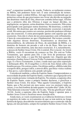 orar", e organizar reuniões de oração. Todavia, se realmente cremos
na Bíblia, não podemos fazer isso. É uma contradição de termos.
Devemos seguir a ordem bíblica. Até aqui temos considerado que as
primeiras coisas de que precisamos nos livrar são dúvida ou negação
das doutrinas vitais da fé. Ora, observem a minha ênfase aqui. Afirmo
que a primeira obra dos filisteus é negar ou lançar dúvidas, ou
negligenciar, ou ignorar, certas doutrinas vitais e essenciais. Não estou
preocupado com quaisquer outras doutrinas. Há doutrinas, e então há
doutrinas. Há doutrinas que são absolutamente essenciais à posição
cristã. Há outras que cremos ser corretas, porém não podemos afirmar
que são essenciais. E estou preocupado apenas com aquelas que são
essenciais. Esta não é a hora de nos preocuparmos com refinamento,
é hora de concentrarmos no que é fundamental. Daí termos conside-
rado algumas dessas doutrinas. Examinamos as doutrinas da
transcendência, da soberania de Deus, da autoridade da Bíblia, e a
doutrina do homem em pecado e sob a ira de Deus. Mas isso nos
conduz a outra doutrina, uma das mais essenciais. E é, naturalmente,
a pessoa do Senhor Jesus Cristo. Ele é central, Ele é crucial. Ao lerem
a Bíblia, vocês O encontram do começo ao fim. Ele está no Velho
Testamento, que aponta para Ele: é um livro de promessas com
respeito à Sua vinda, e o que Ele fará quando vier. Alguém que não
encontra o Senhor Jesus Cristo no Velho Testamento é espiritualmente
cego. E o Novo Testamento, é claro, é nada mais que uma exposição
e delineação dEle. Os Evangelhos e o livro de Atos falam sobre esta
bendita pessoa. Ele está no centro. Em última análise, a Bíblia toda fala
a respeito dEle, porque é nEle, e através dEle, que Deus visita e redime
o Seu povo, e providencia esta grande salvação.
Considerem também, a obra do Espírito Santo. Compreendemos a
necessidade do poder do Espírito Santo, e sabemos que a Igreja deveria
estar orando poruma visitação do Espírito. No entanto, a suprema obra
do Espírito Santo, como o próprio Senhor declarou, é glorificar o
Senhor Jesus Cristo. Ele disse: "Mas aquele Consolador, o Espírito
Santo, que o Pai enviará em meu nome, esse vos ensinará todas as
coisas, e vos fará lembrar de tudo quanto vos tenho dito" (João 14:26).
"Não falará de si mesmo" (João 16:13); não, "Ele me glorificará" (João
16:14). Assim a suprema obra do Espírito Santo é apontar para o
Senhor Jesus Cristo e focalizar nossa atenção nEle.
Ainda mais, se vocês examinarem as evidências históricas e lerem
os registros de todos os avivamentos de que se tem notícia na longa
história da Igreja, descobrirão invariavelmente que o centro da vida da
Igreja, em tais períodos, sempre foi o próprio Senhor Jesus Cristo. Ou
48
 