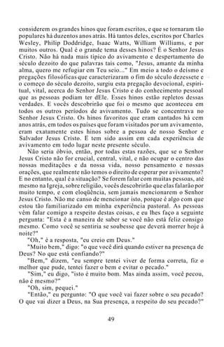 considerem os grandes hinos que foram escritos, e que se tornaram tão
populares há duzentos anos atrás. Há tantos deles, escritos por Charles
Wesley, Philip Doddridge, Isaac Watts, William Williams, e por
muitos outros. Qual é o grande tema desses hinos? É o Senhor Jesus
Cristo. Não há nada mais típico do avivamento e despertamento do
século dezoito do que palavras tais como, "Jesus, amante da minha
alma, quero me refugiar em Teu seio..." Em meio a todo o deísmo e
pregações filosóficas que caracterizaram o fim do século dezessete e
o começo do século dezoito, surgiu esta pregação devocional, espiri-
tual, vital, acerca do Senhor Jesus Cristo e do conhecimento pessoal
que as pessoas podiam ter dEle. Esses hinos estão repletos dessas
verdades. E vocês descobrirão que foi o mesmo que aconteceu em
todos os outros períodos de avivamento. Tudo se concentrava no
Senhor Jesus Cristo. Os hinos favoritos que eram cantados há cem
anos atrás, em todos os países que foram visitados por um avivamento,
eram exatamente estes hinos sobre a pessoa de nosso Senhor e
Salvador Jesus Cristo. E tem sido assim em cada experiência de
avivamento em todo lugar neste presente século.
Não seria óbvio, então, por todas estas razões, que se o Senhor
Jesus Cristo não for crucial, central, vital, e não ocupar o centro das
nossas meditações e da nossa vida, nosso pensamento e nossas
orações, que realmente não temos o direito de esperar por avivamento?
E no entanto, qual é a situação? Se forem falar com muitas pessoas, até
mesmo na Igreja, sobre religião, vocês descobrirão que elas falarão por
muito tempo, e com eloqüência, sem jamais mencionarem o Senhor
Jesus Cristo. Não me canso de mencionar isto, porque é algo com que
estou tão familiarizado em minha experiência pastoral. As pessoas
vêm falar comigo a respeito destas coisas, e eu lhes faço a seguinte
pergunta: "Esta é a maneira de saber se você não está feliz consigo
mesmo. Como você se sentiria se soubesse que deverá morrer hoje à
noite?"
"Oh," é a resposta, "eu creio em Deus."
"Muito bem," digo: "o que você dirá quando estiver na presença de
Deus? No que está confiando?"
"Bem," dizem, "eu sempre tentei viver de forma correta, fiz o
melhor que pude, tentei fazer o bem e evitar o pecado."
"Sim," eu digo, "isto é muito bom. Mas ainda assim, você pecou,
não é mesmo?"
"Oh, sim, pequei."
"Então," eu pergunto: "O que você vai fazer sobre o seu pecado?
O que vai dizer a Deus, na Sua presença, a respeito do seu pecado?"
49
 