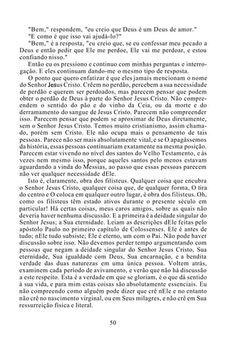 "Bem," respondem, "eu creio que Deus é um Deus de amor."
"E como é que isso vai ajudá-lo?"
"Bem," é a resposta, "eu creio que, se eu confessar meu pecado a
Deus e então pedir que Ele me perdoe, Ele vai me perdoar, e estou
confiando nisso."
Então eu os pressiono e continuo com minhas perguntas e interro-
gação. E eles continuam dando-me o mesmo tipo de resposta.
O ponto que quero enfatizar é que eles jamais mencionam o nome
do Senhor Jesus Cristo. Crêem no perdão, percebem a sua necessidade
de perdão e querem ser perdoados, mas parecem pensar que podem
obter o perdão de Deus à parte do Senhor Jesus Cristo. Não compre-
endem o sentido do pão e do vinho da Ceia, ou da morte e do
derramamento do sangue de Jesus Cristo. Parecem não compreender
isso. Parecem pensar que podem se aproximar de Deus diretamente,
sem o Senhor Jesus Cristo. Temos muito cristianismo, assim chama-
do, porém sem Cristo. Ele não ocupa mais o pensamento de tais
pessoas. Parece não ser mais absolutamente vital, e se O apagássemos
da história, essas pessoas continuariam exatamente na mesma posição.
Parecem estar vivendo no nível dos santos do Velho Testamento, e às
vezes nem mesmo isso, porque aqueles santos pelo menos estavam
aguardando a vinda do Messias, ao passo que essas pessoas parecem
não ver qualquer necessidade dEle.
Isto é, claramente, obra dos filisteus. Qualquer coisa que encubra
o Senhor Jesus Cristo, qualquer coisa que, de qualquer forma, O tira
do centro e O coloca em qualquer outro lugar, é obra dos filisteus. Oh,
como os filisteus têm estado ativos durante o presente século em
particular! Há certas coisas, meus caros amigos, sobre as quais não
deveria haver nenhuma discussão. E a primeira é a deidade singular do
Senhor Jesus; a Sua eternidade. Leiam as descrições dEle feitas pelo
apóstolo Paulo no primeiro capítulo de Colossenses. Ele é antes de
tudo; nEle tudo subsiste; Ele é eterno, um com o Pai. Não pode haver
discussão sobre isso. Não devemos perder tempo argumentando com
pessoas que negam a deidade singular do Senhor Jesus Cristo, Sua
eternidade, Sua igualdade com Deus, Sua encarnação, e a bendita
verdade das duas naturezas em uma única pessoa. Voltem atrás,
examinem cada período de avivamento, e verão que não há discussão
a este respeito. Esta é a verdade em que se gloriam, é o que dá sentido
à sua vida, e para mim estas coisas são absolutamente essenciais. Eu
não compreendo como alguém pode dizer que crê nEle e no entanto
não crê no nascimento virginal, ou em Seus milagres, e não crê em Sua
ressurreição física e literal.
50
 
