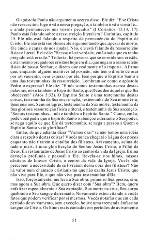 O apóstolo Paulo não argumenta acerca disso. Ele diz: "E se Cristo
não ressuscitou logo é vã a nossa pregação, e também é vã a vossa fé...
e ainda permaneceis nos vossos pecados" (I Coríntios 15:14, 17).
Paulo está falando sobre a ressurreição literal em I Coríntios, capítulo
15. Ele não está falando a respeito da permanência do Espírito de
Cristo. Ele não está simplesmente argumentando que, apesar de morto,
Ele ainda é capaz de nos ajudar. Não, ele está falando da ressurreição
física e literal. E ele diz: "Se isso não é verdade, então tudo que eu tenho
pregado está errado." Todavia, há pessoas que se consideram cristãs,
e até mesmo pregadores cristãos hoje em dia, que negam a ressurreição
física de nosso Senhor, e dizem que realmente não importa. Afirmo
que, enquanto alguém mantiver tal posição, não tem o direito de orar
por avivamento, nem esperar por ele. Isso porque o Espírito Santo é
uma das testemunhas da ressurreição. Lembram-se como o apóstolo
Pedro o expressa? Ele diz: "E nós somos testemunhas acerca destas
palavras, nós e também o Espírito Santo, que Deus deu àqueles que lhe
obedecem" (Atos 5:32). O Espírito Santo é uma testemunha destas
coisas, testemunha da Sua encarnação, testemunha do Seu ministério,
Seus ensinos, Seus milagres, testemunha da Sua morte, testemunha da
Sua gloriosa ressurreição física e literal, e testemunha da Sua ascenção.
"Somos testemunhas... nós e também o Espírito Santo." Como, então,
pode você pedir que o Espírito Santo o abençoe e derrame o Seu poder,
se nega aquilo de que Ele dá testemunho, se nega a pessoa a Quem o
Espírito Santo veio glorificar?
Então, de que adianta dizer "Vamos orar" se não temos uma idéia
clara a respeito destas coisas? Vocês nunca chegarão à água dos poços
enquanto não tirarem o entulho dos filisteus. Avivamento, acima de
tudo o mais, é uma glorificação do Senhor Jesus Cristo, o Filho de
Deus. É a restauração de Jesus Cristo ao centro da vida da Igreja. É uma
devoção profunda e pessoal a Ele. Revela-se nos hinos, nossos
cânticos de louvor: Cristo, o centro da vida da Igreja. Vocês não
percebem a necessidade de se livrarem dessa obra dos filisteus? Não
há valor num chamado cristianismo que não exalta Jesus Cristo, que
não vive para Ele, e que não vive para testemunhar dEle.
Isso, forçosamente, me leva à Sua obra; primeiro Sua pessoa, sim,
mas agora a Sua obra. Que quero dizer com "Sua obra"? Bem, quero
enfatizar especialmente a Sua expiação, Sua morte na cruz, Seu corpo
quebrado e Seu sangue derramado. Novamente estou citando a vocês
fatos que podem verificar por si mesmos. Vocês notarão que em cada
período de avivamento, sem exceção, houve uma tremenda ênfase no
sangue de Cristo. Os hinos mais cantados em períodos de avivamento
51
 