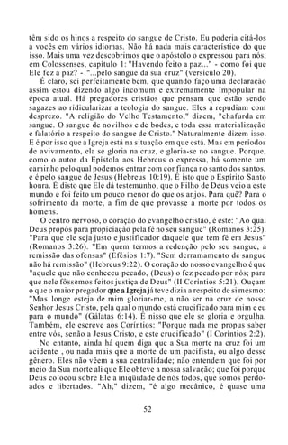 têm sido os hinos a respeito do sangue de Cristo. Eu poderia citá-los
a vocês em vários idiomas. Não há nada mais característico do que
isso. Mais uma vez descobrimos que o apóstolo o expressou para nós,
em Colossenses, capítulo 1: "Havendo feito a paz..." - como foi que
Ele fez a paz? - "...pelo sangue da sua cruz" (versículo 20).
É claro, sei perfeitamente bem, que quando faço uma declaração
assim estou dizendo algo incomum e extremamente impopular na
época atual. Há pregadores cristãos que pensam que estão sendo
sagazes ao ridicularizar a teologia do sangue. Eles a repudiam com
desprezo. "A religião do Velho Testamento," dizem, "chafurda em
sangue. O sangue de novilhos e de bodes, e toda essa materialização
e falatório a respeito do sangue de Cristo." Naturalmente dizem isso.
E é por isso que a Igreja está na situação em que está. Mas em períodos
de avivamento, ela se gloria na cruz, e gloria-se no sangue. Porque,
como o autor da Epístola aos Hebreus o expressa, há somente um
caminho pelo qual podemos entrar com confiança no santo dos santos,
e é pelo sangue de Jesus (Hebreus 10:19). É isto que o Espírito Santo
honra. É disto que Ele dá testemunho, que o Filho de Deus veio a este
mundo e foi feito um pouco menor do que os anjos. Para quê? Para o
sofrimento da morte, a fim de que provasse a morte por todos os
homens.
O centro nervoso, o coração do evangelho cristão, é este: "Ao qual
Deus propôs para propiciação pela fé no seu sangue" (Romanos 3:25).
"Para que ele seja justo e justificador daquele que tem fé em Jesus"
(Romanos 3:26). "Em quem termos a redenção pelo seu sangue, a
remissão das ofensas" (Efésios 1:7). "Sem derramamento de sangue
não há remissão" (Hebreus 9:22). O coração do nosso evangelho é que
"aquele que não conheceu pecado, (Deus) o fez pecado por nós; para
que nele fôssemos feitos justiça de Deus" (II Coríntios 5:21). Ouçam
o que o maior pregador que a Igreja já teve dizia a respeito de si mesmo:
"Mas longe esteja de mim gloriar-me, a não ser na cruz de nosso
Senhor Jesus Cristo, pela qual o mundo está crucificado para mim e eu
para o mundo" (Gálatas 6:14). É nisso que ele se gloria e orgulha.
Também, ele escreve aos Coríntios: "Porque nada me propus saber
entre vós, senão a Jesus Cristo, e este crucificado" (I Coríntios 2:2).
No entanto, ainda há quem diga que a Sua morte na cruz foi um
acidente , ou nada mais que a morte de um pacifista, ou algo desse
gênero. Eles não vêem a sua centralidade; não entendem que foi por
meio da Sua morte ali que Ele obteve a nossa salvação; que foi porque
Deus colocou sobre Ele a iniqüidade de nós todos, que somos perdo-
ados e libertados. "Ah," dizem, "é algo mecânico, é quase uma
52
 