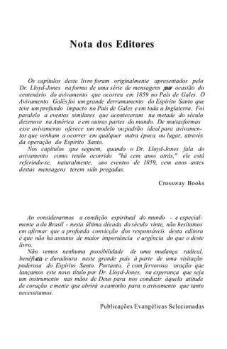 Nota dos Editores
Os capítulos deste livro foram originalmente apresentados pelo
Dr. Lloyd-Jones na forma de uma série de mensagens por ocasião do
centenário do avivamento que ocorreu em 1859 no País de Gales. O
Avivamento Galês foi um grande derramamento do Espírito Santo que
teve um profundo impacto no País de Gales e em toda a Inglaterra. Foi
paralelo a eventos similares que aconteceram na metade do século
dezenove na América e em outras partes do mundo. De muitasformas
esse avivamento oferece um modelo ou padrão ideal para avivamen-
tos que venham a ocorrer em qualquer outra época ou lugar, através
da operação do Espírito Santo.
Nos capítulos que seguem, quando o Dr. Lloyd-Jones fala do
avivamento como tendo ocorrido "há cem anos atrás," ele está
referindo-se, naturalmente, aos eventos de 1859, cem anos antes
destas mensagens terem sido pregadas.
Crossway Books
Ao considerarmos a condição espiritual do mundo - e especial-
mente a do Brasil - nesta última década do século vinte, não hesitamos
em afirmar que a profunda convicção dos responsáveis desta editora
é que não há assunto de maior importância e urgência do que o deste
livro.
Não vemos nenhuma possibilidade de uma mudança radical,
benéfica e duradoura neste grande país à parte de uma visitação
poderosa do Espírito Santo. Portanto, é com fervorosa oração que
lançamos este novo título por Dr. Lloyd-Jones, na esperança que seja
um instrumento nas mãos de Deus para nos conduzir àquela atitude
de coração e mente que abrirá o caminho para o avivamento que tanto
necessitamos.
Publicações Evangélicas Selecionadas
 