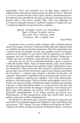 negociação. Você está tornando isso em algo quase material. É
simplesmente uma grande demonstração do amor de Deus." Mas não
é. A cruz é o ponto em que o Deus santo, eterno, e eternamente justo,
providenciou um caminho de salvação, ao derramar o castigo do nosso
pecado sobre o Seu único, amado Filho. Não vejo esperança de
avivamento enquanto homens e mulheres negarem o sangue da cruz,
e zombarem daquilo em que deveriam se gloriar.
Quando contemplo aquela cruz maravilhosa,
Onde o Príncipe da glória morreu,
Meu maior lucro considero perda,
E desprezo todo o orgulho meu.
Isaac Watts
Lançaram o lixo, e a terra, e todo o refugo, sobre o bendito fato da
morte e do sangue, e da cruz. E não é de surpreender que a Igreja esteja
na condição em que se encontra atualmente. Não é de surpreender que
o mundo esteja na situação em que está, quando a nossa mensagem
central está escondida. O que temos? Não há esperança, eu afirmo,
enquanto não nos livrarmos desta obra dos filisteus. Removam o
entulho que está escondendo a mais preciosa de todas as verdades.
Isso, por sua vez, me leva à próxima doutrina, a qual é a pessoa e
a obra do Espírito Santo. Aqui, de muitos modos, está a mais prática
de todas as doutrinas de que estou tratando. E aqui, infelizmente, sinto-
me compelido a dizer coisas que não somente se aplicam às pessoas
que até aqui estavam em nossa mente, aqueles que negam a autoridade
das Escrituras , e aqueles que rejeitam a doutrina do pecado e da
expiação. Aqui somos compelidos a dizer coisas das quais, parece-me,
muitos evangélicos também são culpados. Faço estas declarações,
portanto, com muito pesar. Mas se estamos preocupados com aviva-
mento, isto precisa ser dito. Os filisteus sempre cuidaram de esconder
a pessoa e a obra do Espírito Santo, ou, se preferirem, eles têm sido
culpados de várias formas de extinguir o Espírito. Como fazem isso?
Bem, aqui estão algumas das formas. Uma delas é esquecê-lO, e
ignorá-lO completamente. E há muitas pessoas que fazem isso.
Naturalmente, se lhes perguntarem, dirão que crêem nEle, mas na
prática esquecem-se dEle completamente.
Eu não paro aí. Há outros que, se por um lado não O esquecem, por
outro lado O consideram apenas uma influência; não crêem nEle como
uma pessoa. "Oh," dizem, "há uma influência do Espírito de Deus."
Todavia não falam a respeito da pessoa do Espírito Santo, e isto deve
53
 
