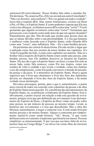 entristecê-lO terrivelmente. Nosso Senhor fala sobre o mandar Ele.
Ele declarou, "Eu orarei ao Pai, e Ele vos enviará um outro Consolador";
"Não vos deixarei sem conforto"; "Ele vos guiará em toda a verdade".
Jesus fala a respeito dEle. Sim, somos trinitarianos, cremos em Deus
o Pai, o Fi lho, e o Espírito Santo. E como podemos esperar que Ele nos
visite e nos abençoe, se falamos acerca dEle como uma "coisa"? Vocês
gostariam que alguém os tratasse como uma "coisa"? Gostariam que
pensassem a seu respeito como nada mais do que um agente de poder?
Naturalmente que não. Não há nada que insulte uma pessoa mais do
que se lançar dúvidas sobre a sua personalidade. E é isto que homens
e mulheres estão fazendo com o Espírito Santo; estão falando dEle
como uma "coisa", uma influência. Não - Ele é uma bendita pessoa.
Ou permitam-me colocá-lo desta forma. Ele não recebe o lugar que
é indicado como Seu nos ensinos de nosso Senhor nos capítulos 14 e
16 do Evangelho de João. Leiam estes capítulos novamente. Não só o
Senhor fala a respeito do Espírito Santo como sendo uma pessoa, uma
bendita pessoa, mas Ele também descreve as funções do Espírito
Santo. Ele nos diz o que o Espírito Santo vai fazer, e como Ele está ao
nosso lado, como fala conosco, como Ele nos inspira, como nos
conduz de volta à verdade e nos revela a verdade, como nos ilumina
e nos dá compreensão, como Ele pode convencer o mundo do pecado,
da justiça e do juízo. É o ministério do Espírito Santo. Houve quem
sugerisse que o livro que chamamos o livro dos Atos dos Apóstolos
deveria ser chamado o livro dos Atos do Espírito Santo, e há muita
verdade nessa declaração.
Devemos prosseguir, porém, para o que é, naturalmente, o ponto
mais crucial de todos em conexão com a doutrina da pessoa e da obra
do Espírito Santo nesta questão. Eé o problema dos derramamentos do
Espírito Santo, ou, se preferem, os batismos do Espírito Santo. Este é,
obviamente, o ponto crucial em relação a toda esta questão de aviva-
mento, porque creio que por definição um avivamento é um derrama-
mento do Espírito de Deus; o Espírito de Deus vindo em poder sobre
uma pessoa ou um número de pessoas ao mesmo tempo. Leiam as
histórias dos avivamentos e é isso que descobrirão. Mas a obra dos
filisteus, naturalmente, é negar e contestar isso. E está sendo feito por
muitas pessoas e de muitas formas. Alguns o contestam por simples-
mente rejeitá-lo como sendo histeria. "Ah," dizem, "o que vocês
definem como avivamento é nada mais que histeria em massa. Pessoas
simplórias se entusiasmando. É por isso que ouvimos falar de aviva-
mentos hoje no Congo Belga *, ou talvez em certas ilhas do noroeste
* Zaite
54
 
