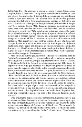 da Escócia. Eles não acontecem em países como o nosso. São pessoas
simples, histeria em massa." Imagino que estejam familiarizados com
tais idéias. Isto é. obra dos filisteus. E há pessoas que se consideram
cristãs e que não hesitam em afirmar que os chamados grandes
avivamentos da história foram nada mais que evidências de histeria em
massa. Pode haver coisa que entristeça mais o Espírito de Deus do que
isso? Tais pessoas dizem: "Não devemos esperar algo assim num país
como este, com pessoas instruídas e sofisticadas. Isso só acontece
entre povos primitivos." Não sei de outra coisa que chegue tão perto
de ser blasfêmia contra o Espírito Santo. E quero adverti-los solene-
mente que o próprio Senhor ensinou que qualquer pessoa que falar
uma palavra contra o Filho do homem, ou seja, contra Ele mesmo, será
perdoada. Mas quem blasfemar contra o Espírito Santo, Ele disse, não
será perdoado, nem neste mundo, nem no mundo por vir. Sejamos
cautelosos, meus caros amigos, para que não nos tornemos culpados
desta terrível blasfêmia de atribuir a obra do Espírito Santo de Deus a
algo psicológico, a uma manifestação histérica. Que sejamos cautelo-
sos ao falar a respeito destas coisas.
Mas então, há outros que, se por um lado não classificam a obra do
Espírito Santo como histeria, por outro lado são igualmente culpados
de extinguirem o Espírito, porque argumentam nestes termos. Dizem:
"O batismo do Espírito Santo é algo não-experimental. O batismo do
Espírito Santo é algo que acontece a cada pessoa quando ela nasce de
novo, quando é regenerada. Então todos somos batizados no Espírito
Santo, todos recebemos esse batismo." Agora, lembrem-se, eles estão
falando daquilo que é descrito no segundo capítulo de Atos. E dizem,
"Sim, isso foi o batismo do Espírito Santo. Entretanto todos recebemos
isso agora, e é inconsciente, não estamos conscientes disso, acontece
conosco no momento em que cremos e somos regenerados. É um ato
de Deus que nos une ao Corpo de Cristo. Isso é o batismo do Espírito.
Por isso é inútil orar por algum outro batismo do Espírito, ou pedir a
Deus que derrame o Seu Espírito sobre a Igreja, ou que batize a Igreja
novamente com o Seu Espírito Santo, com um batismo de poder. Isso
é não-experimental, e aconteceu com todos nós, não devemos pedir
por ele."
Ou o argumento é apresentado de outra forma. É ensinado que o que
aconteceu no dia de Pentecoste aconteceu de uma vez para sempre, que
não pode ser repetido, e portanto é errado orar para que o Espírito Santo
seja derramado. Os que defendem esta idéia dizem, "Deus, no dia de
Pentecoste, derramou o Seu Espírito sobre a Igreja. E o Espírito Santo
tem estado na Igreja desde então. Então," eles ensinam, "é realmente
55
 