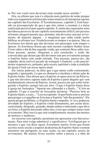 to. Por isso vocês nem deveriam estar orando nesse sentido."
Ora, eu afirmo que esta é a objeção mais patética de todas porque
todo esse argumento está baseado numa tentativa de interpretar apenas
um capítulo das Escrituras: II Tessalonicenses, capítulo 2. Está base-
ado na pressuposição de que o que eles crêem e ensinam é a única
explicação possível para aquele capítulo. E, numa das exposições mais
duvidosas possíveis de um capítulo extremamente difícil, tais pessoas
afirmam categoricamente que, portanto, não devemos orar por aviva-
mento, de maneira alguma - e imaginam que estão sendo muito
bíblicas ao afirmar isso. Estabeleceram os tempos e as épocas. Mas as
Escrituras nos dizem que não devemos nos preocupar com tempos e
épocas. As Escrituras dizem que nem mesmo o próprio Senhor Jesus
Cristo sabia o dia da Sua segunda vinda, que somente Deus sabia isso.
Estas pessoas, porém, chegaram a esta conclusão, e estão tão
convencidas que dizem que não devemos orar por avivamento porque
o Espírito Santo está sendo retirado. Tais pessoas, parece-me, são
culpadas deste terrível pecado de extinguir o Espírito, e são parcial-
mente responsáveis, portanto, pela secura espiritual e toda a condição
da Igreja Cristã em nossa época atual.
Em outras palavras, eu diria que o que tantos estão contestando,
negando e ignorando, é o que eu chamaria a imediata e direta ação do
Espírito Santo. Eles dizem que o Espírito só opera através da Palavra,
e que não devemos esperar nada do Espírito à parte daquilo que vem
imediatamente através da Palavra. Assim, parece-me que estão extin-
guindo o Espírito, porque leio em Atos 13 que o Espírito Santo disse
à igreja em Antioquia: "Apartai-me a Barnabé e a Saulo..." E leio no
capítulo 15 que o concílio de Jerusalém declarou: "Pareceu bem ao
Espírito Santo, e a nós..." Leio no capítulo 16 que Paulo estava ansioso
para pregar o evangelho na Ásia mas o Espírito "não lho permitiu". Ele
queria pregar na Bitínia, e o Espírito Santo o impediu. A viva, poderosa
atividade do Espírito; o Espírito vindo diretamente, por assim dizer,
controlando, dirigindo, guiando, dando ordens e indicando o que deve
ser feito; o Espírito descendo sobre eles; é isso que sempre temos num
avivamento. Mas isso é o que está completamente ausente das mentes
de homens e mulheres.
Ao encerrar este capítulo, permitam-me apresentar este fato nova-
mente. Para mim é algo admirável e significativo. Verifiquem por si
mesmos o que vou dizer agora. Examinem muitos livros que foram
escritos neste século a respeito da doutrina do Espírito Santo e tentem
encontrar um parágrafo, ou uma seção, ou um capítulo, acerca de
avivamento. Há muitos livros escritos sobre a pessoa e a obra do
57
 