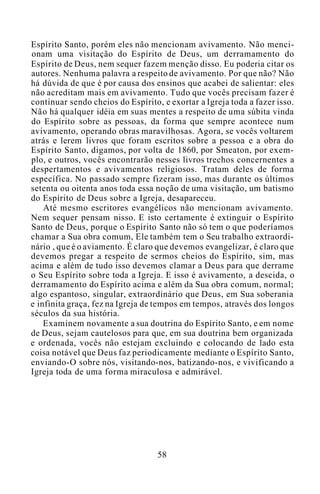 Espírito Santo, porém eles não mencionam avivamento. Não menci-
onam uma visitação do Espírito de Deus, um derramamento do
Espírito de Deus, nem sequer fazem menção disso. Eu poderia citar os
autores. Nenhuma palavra a respeito de avivamento. Por que não? Não
há dúvida de que é por causa dos ensinos que acabei de salientar: eles
não acreditam mais em avivamento. Tudo que vocês precisam fazer é
continuar sendo cheios do Espírito, e exortar a Igreja toda a fazer isso.
Não há qualquer idéia em suas mentes a respeito de uma súbita vinda
do Espírito sobre as pessoas, da forma que sempre acontece num
avivamento, operando obras maravilhosas. Agora, se vocês voltarem
atrás e lerem livros que foram escritos sobre a pessoa e a obra do
Espírito Santo, digamos, por volta de 1860, por Smeaton, por exem-
plo, e outros, vocês encontrarão nesses livros trechos concernentes a
despertamentos e avivamentos religiosos. Tratam deles de forma
específica. No passado sempre fizeram isso, mas durante os últimos
setenta ou oitenta anos toda essa noção de uma visitação, um batismo
do Espírito de Deus sobre a Igreja, desapareceu.
Até mesmo escritores evangélicos não mencionam avivamento.
Nem sequer pensam nisso. E isto certamente é extinguir o Espírito
Santo de Deus, porque o Espírito Santo não só tem o que poderíamos
chamar a Sua obra comum, Ele também tem o Seu trabalho extraordi-
nário , que é o aviamento. É claro que devemos evangelizar, é claro que
devemos pregar a respeito de sermos cheios do Espírito, sim, mas
acima e além de tudo isso devemos clamar a Deus para que derrame
o Seu Espírito sobre toda a Igreja. E isso é avivamento, a descida, o
derramamento do Espírito acima e além da Sua obra comum, normal;
algo espantoso, singular, extraordinário que Deus, em Sua soberania
e infinita graça, fez na Igreja de tempos em tempos, através dos longos
séculos da sua história.
Examinem novamente a sua doutrina do Espírito Santo, e em nome
de Deus, sejam cautelosos para que, em sua doutrina bem organizada
e ordenada, vocês não estejam excluindo e colocando de lado esta
coisa notável que Deus faz periodicamente mediante o Espírito Santo,
enviando-O sobre nós, visitando-nos, batizando-nos, e vivificando a
Igreja toda de uma forma miraculosa e admirável.
58
 
