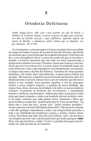5
Ortodoxia Defeituosa
Então Isaque foi-se dali e fez o seu assento no vale de Gerar, e
habitou lá. E tornou Isaque, e cavou os poços de água que cavaram
nos dias de Abraão seu pai, e que os filisteus taparam depois da
morte de Abraão, e chamou-os pelos tiomes que os chamara seu
pai (Gênesis 26:17-18).
Ao retornarmos a esta passagem e lermos a respeito da necessidade
de Isaque de limpar os poços de seu pai do lixo dos filisteus, não hesito
em declarar que a causa principal da condição da Igreja Cristã hoje em
dia, e em conseqüência disso, a causa do estado em que se encontra o
mundo, é a terrível apostasia que tem cada vez mais caracterizado a
Igreja nestes últimos cem anos. Portanto, temos que começar com isto:
temos que nos livrar desse lixo. E assim, temos considerado quais são
essas doutrinas vitais, cuja negligência, má interpretação, ou rejeição,
é sempre uma marca da obra dos filisteus. Tratamos de várias grandes
doutrinas, e há outras, duas especialmente, às quais quero chamar sua
atenção. Obviamente a doutrina da justificação unicamente pela fé é
absolutamente essencial. Jamais houve um avivamento que não desse
ênfase a esta verdade. Esta doutrina significa o fim de quaisquer
ilusões a nosso próprio respeito, a respeito da nossa bondade, das
nossas boas obras, da nossa moralidade e de todos os nossos próprios
esforços. Examinem as histórias dos avivamentos e encontrarão
homens e mulheres em desespero. Sabem que toda a sua justiça é nada
mais que trapos imundos, e toda a sua bondade não tem nenhum valor.
E ali estão, sentindo que nada podem fazer, clamando a Deus por
misericórdia e compaixão. Justificação pela fé. Éum ato de Deus. "Se
Deus não o fizer por nós," dizem eles, "então estamos perdidos."
Assim esperam em total debilidade diante dEle. Não prestam atenção
e não dão qualquer importância a toda a sua religiosidade passada, a
toda a sua fidelidade em freqüência à igreja, e muitas, muitas outras
coisas. Percebem que tudo isso não tem nenhum valor, até mesmo a
sua religião não tem valor, não há nada neles que tenha qualquer valor.
Deus tem que justificar o ímpio. E esta é a grande mensagem procla-
mada em cada período de avivamento.
59
 