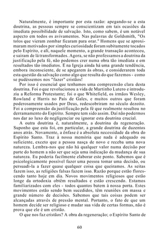 Naturalmente, é importante por esta razão: apegando-se a esta
doutrina, as pessoas sempre se conscientizam em tais ocasiões da
imediata possibilidade de salvação. Isto, como sabem, é um notável
aspecto em todos os avivamentos. Nas palavras de Goldsmith, "Os
tolos que vieram zombar ficaram para orar." Homens que se aproxi-
maram motivados por simples curiosidade foram subitamente tocados
pelo Espírito, e ali, naquele momento, a grande transação aconteceu,
e sairam de lá transformados. Agora, se não professamos a doutrina da
justificação pela fé, não podemos crer numa obra tão imediata e em
resultados tão imediatos. E na Igreja ainda há uma grande tendência,
embora inconsciente, de se apegarem às obras, e considerarem toda
esta questão da salvação como algo que resulta do que fazemos - como
se pudéssemos nos "fazer" cristãos!
Por isso é essencial que tenhamos uma compreensão clara desta
doutrina. Foi o que revolucionou a vida de Martinho Lutero e introdu-
ziu a Reforma Protestante; foi o que Whitefield, os irmãos Wesley,
Rowland e Harris no País de Gales, e muitos outros que foram
poderosamente usados por Deus, redescobriram no século dezoito.
Foi a compreensão da justificação pela fé que realmente resultou no
derramamento do Espírito. Sempre tem sido assim. Daí não podermos
nos dar ao luxo de negligenciar ou ignorar esta doutrina crucial.
A outra doutrina é, naturalmente, a doutrina da regeneração.
Suponho que esta foi, em particular, a grande doutrina de duzentos
anos atrás. Novamente, a ênfase é a absoluta necessidade da obra do
Espírito Santo. Traz à nossa memória que nada é adequado ou
suficiente, exceto que a pessoa nasça de novo e receba uma nova
natureza. Lembra-nos que não há qualquer valor numa decisão por
parte do homem a não ser que seja uma indicação da mudança de sua
natureza. Eu poderia facilmente elaborar este ponto. Sabemos que é
psicologicamente possível fazer uma pessoa tomar uma decisão, ou
persuadi-la a fazer quase qualquer coisa que queiramos. As seitas
fazem isso, as religiões falsas fazem isso. Razão porque estão flores-
cendo tanto hoje em dia. Novos movimentos religiosos que estão
longe da ortodoxia obtêm resultados e estão crescendo. Estamos
familiarizados com eles - todos quantos batem à nossa porta. Estes
movimentos estão sendo bem sucedidos, têm reuniões em massa e
grande número de decisões. Sabemos que tais coisas podem ser
alcançadas através de pressão mental. Portanto, o fato de que um
homem decide ser religioso e mudar sua vida de certas formas, não é
prova que ele é um cristão.
O que nos faz cristãos? A obra da regeneração; o Espírito Santo de
60
 