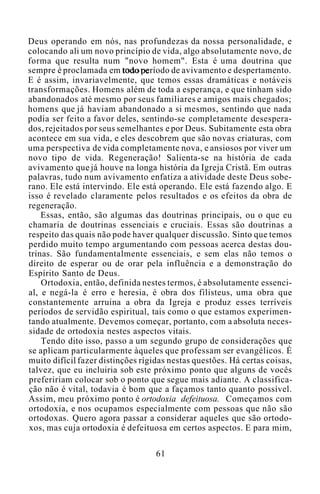 Deus operando em nós, nas profundezas da nossa personalidade, e
colocando ali um novo princípio de vida, algo absolutamente novo, de
forma que resulta num "novo homem". Esta é uma doutrina que
sempre é proclamada em todo período de avivamento e despertamento.
E é assim, invariavelmente, que temos essas dramáticas e notáveis
transformações. Homens além de toda a esperança, e que tinham sido
abandonados até mesmo por seus familiares e amigos mais chegados;
homens que já haviam abandonado a si mesmos, sentindo que nada
podia ser feito a favor deles, sentindo-se completamente desespera-
dos, rejeitados por seus semelhantes e por Deus. Subitamente esta obra
acontece em sua vida, e eles descobrem que são novas criaturas, com
uma perspectiva de vida completamente nova, e ansiosos por viver um
novo tipo de vida. Regeneração! Salienta-se na história de cada
avivamento que já houve na longa história da Igreja Cristã. Em outras
palavras, tudo num avivamento enfatiza a atividade deste Deus sobe-
rano. Ele está intervindo. Ele está operando. Ele está fazendo algo. E
isso é revelado claramente pelos resultados e os efeitos da obra de
regeneração.
Essas, então, são algumas das doutrinas principais, ou o que eu
chamaria de doutrinas essenciais e cruciais. Essas são doutrinas a
respeito das quais não pode haver qualquer discussão. Sinto que temos
perdido muito tempo argumentando com pessoas acerca destas dou-
trinas. São fundamentalmente essenciais, e sem elas não temos o
direito de esperar ou de orar pela influência e a demonstração do
Espírito Santo de Deus.
Ortodoxia, então, definida nestes termos, é absolutamente essenci-
al, e negá-la é erro e heresia, é obra dos filisteus, uma obra que
constantemente arruina a obra da Igreja e produz esses terríveis
períodos de servidão espiritual, tais como o que estamos experimen-
tando atualmente. Devemos começar, portanto, com a absoluta neces-
sidade de ortodoxia nestes aspectos vitais.
Tendo dito isso, passo a um segundo grupo de considerações que
se aplicam particularmente àqueles que professam ser evangélicos. É
muito difícil fazer distinções rígidas nestas questões. Há certas coisas,
talvez, que eu incluiria sob este próximo ponto que alguns de vocês
prefeririam colocar sob o ponto que segue mais adiante. A classifica-
ção não é vital, todavia é bom que a façamos tanto quanto possível.
Assim, meu próximo ponto é ortodoxia defeituosa. Começamos com
ortodoxia, e nos ocupamos especialmente com pessoas que não são
ortodoxas. Quero agora passar a considerar aqueles que são ortodo-
xos, mas cuja ortodoxia é defeituosa em certos aspectos. E para mim,
61
 