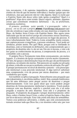 isto, novamente, é de suprema importância, porque todos estamos
cientes do fato de que há muitos indivíduos e muitas igrejas que são
ortodoxos, mas que parecem não ter vida alguma. Qual é a razão que
o Espírito Santo não desce sobre toda igreja evangélica? Qual é o
problema? Algo deve estar errado. Quero sugerir, portanto, algumas
coisas que constituem ortodoxia defeituosa - ou, se preferirem,
ortodoxia excêntrica.
O primeiro problema nesta questão é a preocupação sobre a
pessoa, em vez de com a própria pessoa. O problema com pessoas que
não são ortodoxas é que estão erradas em suas doutrinas a respeito de
Deus, do Senhor Jesus Cristo e do Espírito Santo. Mas agora estou
indicando que há um terrível perigo de colocarmos nossas doutrinas,
as verdadeiras doutrinas, sobre estas pessoas no lugar das pessoas. E
isso é absolutamente fatal. Todavia é uma armadilha muito comum,
que captura pessoas evangélicas, e pessoas ortodoxas. Você pode ser
ortodoxo, porém morto. Por quê? Bem, porque está se limitando às
doutrinas, está se limitando às definições, não compreendendo que o
propósito da doutrina não é o de ser um fim em si mesma, e sim o de
nos guiar ao conhecimento da pessoa, à compreensão da pessoa, e à
comunhão com a pessoa.
O próprio Novo Testamento trata disto extensamente, em muitos
lugares. E a história da Igreja certamente o revela muito claramente.
De fato, há igrejas e denominações hoje em dia que são perfeitamente
ortodoxas, no entanto são mortas. Não parecem ser usadas na salvação
de almas, e não dão ao seu povo nenhuma certeza de salvação. Por quê?
É porque permanecem no nível de doutrina somente - esta preocupa-
ção intelectual e essa precisão intelectual. É algo terrível substituir
uma compreensão viva da pessoa por meras doutrinas - por mais
verdadeiras que sejam.
Isto também se aplica à pregação. Naturalmente uma pregação que
não é doutrinária é, em última análise, inútil. Sim, contudo lembremos
que há uma diferença entre pregar acerca de doutrinas e pregar
doutrinariamente. Com isso quero dizer que vocês podem pregar
doutrinas de forma puramente intelectual e mecânica. Vocês podem
começar com sua doutrina, expô-la e concluir com ela, e só terão
pregado a respeito de uma doutrina. Esse não é o propósito da
pregação. O propósito da pregação é pregar doutrinariamente sobre
Deus, sobre o Senhor Jesus Cristo, e sobre o Espírito Santo e Sua obra
em favor da nossa salvação. Esta vida cristã está cheia de armadilhas.
Temos esse poderoso adversário, o diabo, que está constantemente
tentado arruinar tudo que Deus faz, e ter domínio sobre nós; por isso
62
 