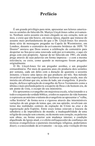 Prefácio
É um grande privilégio para mim, apresentar aos leitores america-
nos os sermões do falecido Dr. Martyn Lloyd-Jones sobre avivamen-
to. Nenhum outro assunto era mais chegado ao seu coração, nem ao
meu, e creio que não houve, em nossa época, alguém que tratasse do
assunto mais profundamente do que o Dr. Lloyd-Jones fez através
desta série de mensagens pregadas na Capela de Westminster, em
Londres, durante o centenário do avivamento britânico de 1859. "O
Doutor" ansiava que Deus usasse a celebração do centenário para
despertar no Seu povo uma renovada sede por avivamento, e aqui ele
prega com este propósito. Apesar de ter falecido em 1981, ele ainda
prega através de suas palavras em forma impressa - e com a mesma
relevância, eu creio, como quando as mensagens foram pregadas
originalmente.
O Dr. Lloyd-Jones foi um pregador assíduo, e um pregador
extraordinário. Por mais de quarenta anos ele produziu dois sermões
por semana, cada um deles com a duração de quarenta a sessenta
minutos; e houve uma época em que produziu até três. Seu método
invariável era uma exposição das Escrituras em larga escala, mas ele
insistia em afirmar que era, acima de tudo, um evangelista. A procla-
mação, defesa e aplicação do evangelho do Novo Testamento como a
última e mais profunda palavra a respeito de Deus e do homem era, de
um ponto de vista, o escopo do seu ministério.
Ele apresentou o evangelho em majestosa escala, relacionando-o a
todo o conjunto da verdade bíblica, a todos os aspectos da vida humana
e expressou ao máximo o talento do evangelista ao apresentar a "velha,
velha história" de forma nova e vigorosa através das intermináveis
variações de um grupo de temas que, em sua opinião, revolviam em
torno das realidades centrais da expiação de Cristo na cruz e da
regeneração pelo Espírito. Entre esses temas estavam a loucura da
sabedoria e da imprudência do mundo; a inadequabilidade de uma
religião do coração sem a mente, ou da mente sem coração, ou palavras
sem obras, ou forma exterior sem mudança interior; a condição
alquebrada da Igreja atual, e o efeito enfraquecedor da confiança em
técnicas evangelísticas e pastorais (tecnologia religiosa, poderíamos
dizer); e a necessidade de avivamento - ou seja, uma visitação divina
9
 