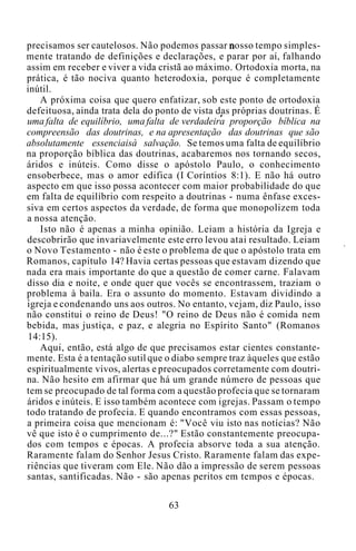 precisamos ser cautelosos. Não podemos passar nosso tempo simples-
mente tratando de definições e declarações, e parar por aí, falhando
assim em receber e viver a vida cristã ao máximo. Ortodoxia morta, na
prática, é tão nociva quanto heterodoxia, porque é completamente
inútil.
A próxima coisa que quero enfatizar, sob este ponto de ortodoxia
defeituosa, ainda trata dela do ponto de vista das próprias doutrinas. É
uma falta de equilíbrio, uma falta de verdadeira proporção bíblica na
compreensão das doutrinas, e na apresentação das doutrinas que são
absolutamente essenciaisà salvação. Se temos uma falta de equilíbrio
na proporção bíblica das doutrinas, acabaremos nos tornando secos,
áridos e inúteis. Como disse o apóstolo Paulo, o conhecimento
ensoberbece, mas o amor edifica (I Coríntios 8:1). E não há outro
aspecto em que isso possa acontecer com maior probabilidade do que
em falta de equilíbrio com respeito a doutrinas - numa ênfase exces-
siva em certos aspectos da verdade, de forma que monopolizem toda
a nossa atenção.
Isto não é apenas a minha opinião. Leiam a história da Igreja e
descobrirão que invariavelmente este erro levou atai resultado. Leiam
o Novo Testamento - não é este o problema de que o apóstolo trata em
Romanos, capítulo 14? Havia certas pessoas que estavam dizendo que
nada era mais importante do que a questão de comer carne. Falavam
disso dia e noite, e onde quer que vocês se encontrassem, traziam o
problema à baila. Era o assunto do momento. Estavam dividindo a
igreja e condenando uns aos outros. No entanto, vejam, diz Paulo, isso
não constitui o reino de Deus! "O reino de Deus não é comida nem
bebida, mas justiça, e paz, e alegria no Espírito Santo" (Romanos
14:15).
Aqui, então, está algo de que precisamos estar cientes constante-
mente. Esta é a tentação sutil que o diabo sempre traz àqueles que estão
espiritualmente vivos, alertas e preocupados corretamente com doutri-
na. Não hesito em afirmar que há um grande número de pessoas que
tem se preocupado de tal forma com a questão profecia que se tornaram
áridos e inúteis. E isso também acontece com igrejas. Passam o tempo
todo tratando de profecia. E quando encontramos com essas pessoas,
a primeira coisa que mencionam é: "Você viu isto nas notícias? Não
vê que isto é o cumprimento de...?" Estão constantemente preocupa-
dos com tempos e épocas. A profecia absorve toda a sua atenção.
Raramente falam do Senhor Jesus Cristo. Raramente falam das expe-
riências que tiveram com Ele. Não dão a impressão de serem pessoas
santas, santificadas. Não - são apenas peritos em tempos e épocas.
63
 