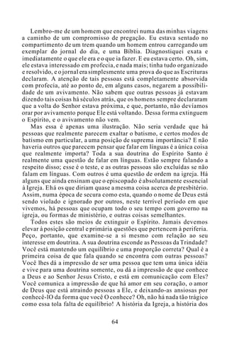 Lembro-me de um homem que encontrei numa das minhas viagens
a caminho de um compromisso de pregação. Eu estava sentado no
compartimento de um trem quando um homem entrou carregando um
exemplar do jornal do dia, e uma Bíblia. Diagnostiquei exata e
imediatamente o que ele era e o que ia fazer. E eu estava certo. Oh, sim,
ele estava interessado em profecia, e nada mais; tinha tudo organizado
e resolvido, e o jornal era simplesmente uma prova do que as Escrituras
declaram. A atenção de tais pessoas está completamente absorvida
com profecia, até ao ponto de, em alguns casos, negarem a possibili-
dade de um avivamento. Não sabem que outras pessoas já estavam
dizendo tais coisas há séculos atrás, que os homens sempre declararam
que a volta do Senhor estava próxima, e que, portanto, não devíamos
orar por avivamento porque Ele está voltando. Dessa forma extinguem
o Espírito, e o avivamento não vem.
Mas essa é apenas uma ilustração. Não seria verdade que há
pessoas que realmente parecem exaltar o batismo, e certos modos de
batismo em particular, a uma posição de suprema importância? E não
haveria outros que parecem pensar que falar em línguas é a única coisa
que realmente importa? Toda a sua doutrina do Espírito Santo é
realmente uma questão de falar em línguas. Estão sempre falando a
respeito disso; esse é o teste, e as outras pessoas são excluídas se não
falam em línguas. Com outros é uma questão de ordem na igreja. Há
alguns que ainda ensinam que o episcopado é absolutamente essencial
à Igreja. Ehá os que diriam quase a mesma coisa acerca de presbitério.
Assim, numa época de secura como esta, quando o nome de Deus está
sendo violado e ignorado por outros, neste terrível período em que
vivemos, há pessoas que ocupam todo o seu tempo com governo na
igreja, ou formas de ministério, e outras coisas semelhantes.
Todos estes são meios de extinguir o Espírito. Jamais devemos
elevar à posição central e primária questões que pertencem à periferia.
Peço, portanto, que examine-se a si mesmo com relação ao seu
interesse em doutrina. A sua doutrina esconde as Pessoas da Trindade?
Você está mantendo um equilíbrio e uma proporção correta? Qual é a
primeira coisa de que fala quando se encontra com outras pessoas?
Você lhes dá a impressão de ser uma pessoa que tem uma única idéia
e vive para uma doutrina somente, ou dá a impressão de que conhece
a Deus e ao Senhor Jesus Cristo, e está em comunicação com Eles?
Você comunica a impressão de que há amor em seu coração, o amor
de Deus que está atraindo pessoas a Ele, e deixando-as ansiosas por
conhecê-lO da forma que você O conhece? Oh, não há nada tão trágico
como essa tola falta de equilíbrio! A história da Igreja, a história dos
64
 