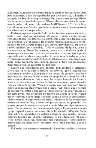 avivamentos, mostra tão claramente que quando as pessoas se desviam
para tangentes, e são monopolizadas por uma coisa só, o Espírito é
apagado e a Sua obra sempre é impedida. Vamos orar por equilíbrio.
Vamos orar por sanidade mental. Não recebemos o espírito de temor,
mas de poder, e de amor, e de moderação (II Timóteo 1:7). Disciplina,
equilíbrio, ordem. Vamos, portanto, examinar-nos a nós mesmos ao
considerarmos estas questões.
Portanto, o ponto seguinte é, de muitas formas, ainda mais impor-
tante - uma doutrina defeituosa da Igreja. Tenho a desagradável
sensação de que isto, talvez, seja o problema específico daqueles que
são ortodoxos e evangélicos. Há grandes reuniões públicas e concen-
trações em vez de uma reunião dos santos; movimentos, em vez de
santos reunidos em comunhão. Todo o conceito da Igreja, como o
encontramos no Novo Testamento, parece estar saindo de moda. E
todos agora pensamos em termos de reuniões e concentrações gerais,
especialmente se são muito grandes. Reunimo-nos de todas as partes,
e viajamos em caravanas de ônibus, no sábado à noite, ou em qualquer
outra noite, realmente não importa quando é. Não nos preparamos
mais para a reunião da Igreja no domingo.
Sugiro que considerem esta questão com cuidado e seriedade.
Creio que se estudarem a história descobrirão que à medida que
aumentou a tendência de se pensar em termos de grandes reuniões e
movimentos, em vez de em termos da igreja local, a freqüência dos
avivamentos diminuiu. Esta é uma declaração baseada na história.
Vocês encontrarão essa mesma ênfase em reuniões e concentrações
fora da esfera da Igreja. "Vamos arranjar um local neutro," dizem,
como se houvesse algo errado com a igreja. "Ah, mas é que o homem
da rua não vai entrar numa igreja." Bem, isso talvez seja verdade até
um certo ponto, mas permitam-me lembrá-los de que se vocês tiverem
um avivamento na sua igreja o homem da rua, e todos os seus amigos,
virão correndo. Sempre tem sido assim. O homem da rua sempre tem
estado do lado de fora, e como foi que ele entrou no passado? Ele
entrou porque de repente começou a ouvir falar que algo estranho e
maravilhoso estava acontecendo naquela igreja. Ele responde como a
igreja respondeu em Jerusalém no dia de Pentecoste. O Espírito Santo
veio sobre os apóstolos e a notícia correu de que aquelas pessoas
estavam falando em idiomas estranhos. E eles disseram, "O que é
isto?" Então foram ver, motivados pela curiosidade. "Estes homens
estão cheios de vinho novo," disseram. Mas foram atraídos, a notícia
correu.
Foi assim que aconteceu no passado. Em última análise, o homem
65
 