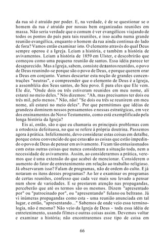 da rua só é atraído por poder. E, na verdade, é de se questionar se o
homem da rua é atraído por nossas bem organizadas reuniões em
massa. Não seria verdade que o comum é ver evangélicos viajando de
todos os pontos do país para tais reuniões, e isso acaba numa grande
reunião evangélica, enquanto o homem da rua ainda continua do lado
de fora? Vamos então examinar isto. O elemento através do qual Deus
sempre operou é a Igreja. Leiam a história, e também a história de
avivamentos. Leiam a história de 1859 em Ulster, e descobrirão que
começou como uma pequena reunião de santos. Essa idéia parece ter
desaparecido. Mas a Igreja, sabem, consiste de santos reunidos, o povo
de Deus reunindo-se porque são o povo de Deus, e porque querem orar
a Deus em conjunto. Vamos descartar esta noção de grandes concen-
trações "neutras", e compreender que o elemento de Deus é a Igreja,
a assembléia dos Seus santos, do Seu povo. É para eles que Ele vem.
Ele diz, "Onde dois ou três estiveram reunidos em meu nome, ali
estarei no meio deles." Nós dizemos: "Ah, mas precisamos ter dois ou
três mil, pelo menos." Não, não! "Se dois ou três se reunirem em meu
nome, ali estarei no meio deles". Por que permitimos que idéias de
grandeza dominem nossos pensamentos e nossas estratégicas, em vez
dos ensinamentos do Novo Testamento, como está exemplificado pela
longa história da Igreja?
Eis aí, então, são o que eu chamaria os principais problemas com
a ortodoxia defeituosa, no que se refere à própria doutrina. Passemos
agora à prática. Infelizmente, devo considerar estas coisas em detalhe,
porque estou convencido de que estas são as coisas que estão impedin-
do o povo de Deus de pensar em avivamento. Ficam tão entusiasmados
com estas outras coisas que nunca consideram a situação toda, nem a
necessidade de avivamento. Assim, ao considerarmos a prática, vere-
mos que é uma extensão do que acabei de mencionar. Considerem o
aumento do fator de entretenimento em relação ao trabalho religioso.
Já observaram isso? Falam de programas, não de ordem do culto. E já
notaram os itens desses programas? Ao ler e examinar os programas
de certas reuniões, confesso que cada vez mais sou levado a pensar
num show de variedades. E se prestarem atenção nas propagandas,
perceberão que até os termos são os mesmos. Dizem "apresentado
por" ou "patrocinado por", ou "apresentando" fulano ou beltrano. Já
vi inúmeras propagandas como esta - uma reunião anunciada em tal
lugar, e então, "apresentando..." Sabemos de onde veio essa termino-
logia, não é mesmo? Não veio da Igreja de Deus - toda essa idéia de
entretenimento, usando filmes e outras coisas assim. Devemos voltar
e examinar a história; não encontraremos esse tipo de coisa em
66
 