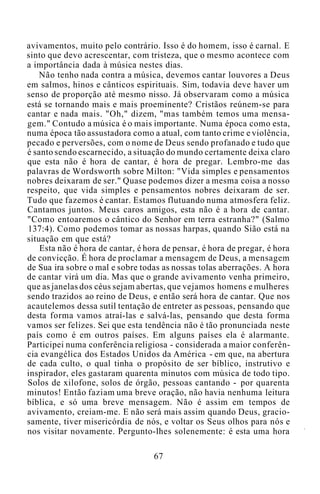 avivamentos, muito pelo contrário. Isso é do homem, isso é carnal. E
sinto que devo acrescentar, com tristeza, que o mesmo acontece com
a importância dada à música nestes dias.
Não tenho nada contra a música, devemos cantar louvores a Deus
em salmos, hinos e cânticos espirituais. Sim, todavia deve haver um
senso de proporção até mesmo nisso. Já observaram como a música
está se tornando mais e mais proeminente? Cristãos reúnem-se para
cantar e nada mais. "Oh," dizem, "mas também temos uma mensa-
gem." Contudo a música é o mais importante. Numa época como esta,
numa época tão assustadora como a atual, com tanto crime e violência,
pecado e perversões, com o nome de Deus sendo profanado e tudo que
é santo sendo escarnecido, a situação do mundo certamente deixa claro
que esta não é hora de cantar, é hora de pregar. Lembro-me das
palavras de Wordsworth sobre Milton: "Vida simples e pensamentos
nobres deixaram de ser." Quase podemos dizer a mesma coisa a nosso
respeito, que vida simples e pensamentos nobres deixaram de ser.
Tudo que fazemos é cantar. Estamos flutuando numa atmosfera feliz.
Cantamos juntos. Meus caros amigos, esta não é a hora de cantar.
"Como entoaremos o cântico do Senhor em terra estranha?" (Salmo
137:4). Como podemos tomar as nossas harpas, quando Sião está na
situação em que está?
Esta não é hora de cantar, é hora de pensar, é hora de pregar, é hora
de convicção. É hora de proclamar a mensagem de Deus, a mensagem
de Sua ira sobre o mal e sobre todas as nossas tolas aberrações. A hora
de cantar virá um dia. Mas que o grande avivamento venha primeiro,
que as janelas dos céus sejam abertas, que vejamos homens e mulheres
sendo trazidos ao reino de Deus, e então será hora de cantar. Que nos
acautelemos dessa sutil tentação de entreter as pessoas, pensando que
desta forma vamos atraí-las e salvá-las, pensando que desta forma
vamos ser felizes. Sei que esta tendência não é tão pronunciada neste
país como é em outros países. Em alguns países ela é alarmante.
Participei numa conferência religiosa - considerada a maior conferên-
cia evangélica dos Estados Unidos da América - em que, na abertura
de cada culto, o qual tinha o propósito de ser bíblico, instrutivo e
inspirador, eles gastaram quarenta minutos com música de todo tipo.
Solos de xilofone, solos de órgão, pessoas cantando - por quarenta
minutos! Então faziam uma breve oração, não havia nenhuma leitura
bíblica, e só uma breve mensagem. Não é assim em tempos de
avivamento, creiam-me. E não será mais assim quando Deus, gracio-
samente, tiver misericórdia de nós, e voltar os Seus olhos para nós e
nos visitar novamente. Pergunto-lhes solenemente: é esta uma hora
67
 