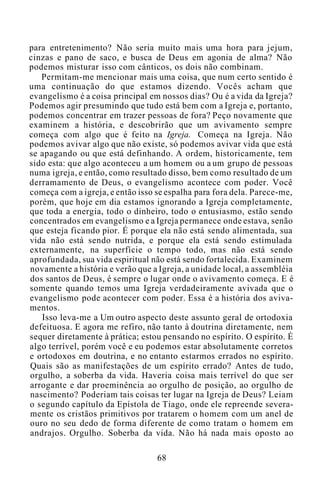 para entretenimento? Não seria muito mais uma hora para jejum,
cinzas e pano de saco, e busca de Deus em agonia de alma? Não
podemos misturar isso com cânticos, os dois não combinam.
Permitam-me mencionar mais uma coisa, que num certo sentido é
uma continuação do que estamos dizendo. Vocês acham que
evangelismo é a coisa principal em nossos dias? Ou é a vida da Igreja?
Podemos agir presumindo que tudo está bem com a Igreja e, portanto,
podemos concentrar em trazer pessoas de fora? Peço novamente que
examinem a história, e descobrirão que um avivamento sempre
começa com algo que é feito na Igreja. Começa na Igreja. Não
podemos avivar algo que não existe, só podemos avivar vida que está
se apagando ou que está definhando. A ordem, historicamente, tem
sido esta: que algo aconteceu a um homem ou a um grupo de pessoas
numa igreja, e então, como resultado disso, bem como resultado de um
derramamento de Deus, o evangelismo acontece com poder. Você
começa com a igreja, e então isso se espalha para fora dela. Parece-me,
porém, que hoje em dia estamos ignorando a Igreja completamente,
que toda a energia, todo o dinheiro, todo o entusiasmo, estão sendo
concentrados em evangelismo e a Igreja permanece onde estava, senão
que esteja ficando pior. É porque ela não está sendo alimentada, sua
vida não está sendo nutrida, e porque ela está sendo estimulada
externamente, na superfície o tempo todo, mas não está sendo
aprofundada, sua vida espiritual não está sendo fortalecida. Examinem
novamente a história e verão que a Igreja, a unidade local, a assembléia
dos santos de Deus, é sempre o lugar onde o avivamento começa. E é
somente quando temos uma Igreja verdadeiramente avivada que o
evangelismo pode acontecer com poder. Essa é a história dos aviva-
mentos.
Isso leva-me a Um outro aspecto deste assunto geral de ortodoxia
defeituosa. E agora me refiro, não tanto à doutrina diretamente, nem
sequer diretamente à prática; estou pensando no espírito. O espírito. É
algo terrível, porém você e eu podemos estar absolutamente corretos
e ortodoxos em doutrina, e no entanto estarmos errados no espírito.
Quais são as manifestações de um espírito errado? Antes de tudo,
orgulho, a soberba da vida. Haveria coisa mais terrível do que ser
arrogante e dar proeminência ao orgulho de posição, ao orgulho de
nascimento? Poderiam tais coisas ter lugar na Igreja de Deus? Leiam
o segundo capítulo da Epístola de Tiago, onde ele repreende severa-
mente os cristãos primitivos por tratarem o homem com um anel de
ouro no seu dedo de forma diferente de como tratam o homem em
andrajos. Orgulho. Soberba da vida. Não há nada mais oposto ao
68
 