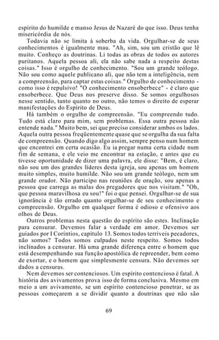 espírito do humilde e manso Jesus de Nazaré do que isso. Deus tenha
misericórdia de nós.
Todavia não se limita à soberba da vida. Orgulhar-se de seus
conhecimentos é igualmente mau. "Ah, sim, sou um cristão que lê
muito. Conheço as doutrinas. Li todas as obras de todos os autores
puritanos. Aquela pessoa ali, ela não sabe nada a respeito destas
coisas." Isso é orgulho de conhecimento. "Sou um grande teólogo.
Não sou como aquele publicano ali, que não tem a inteligência, nem
a compreensão, para captar estas coisas." Orgulho de conhecimento -
como isso é repulsivo! "O conhecimento ensoberbece" - é claro que
ensoberbece. Que Deus nos preserve disso. Se somos orgulhosos
nesse sentido, tanto quanto no outro, não temos o direito de esperar
manifestações do Espírito de Deus.
Há também o orgulho de compreensão. "Eu compreendo tudo.
Tudo está claro para mim, sem problemas. Essa outra pessoa não
entende nada." Muito bem, sei que preciso considerar ambos os lados.
Aquela outra pessoa freqüentemente quase que se orgulha da sua falta
de compreensão. Quando digo algo assim, sempre penso num homem
que encontrei em certa ocasião. Eu ia pregar numa certa cidade num
fim de semana, e ele veio me encontrar na estação, e antes que eu
tivesse oportunidade de dizer uma palavra, ele disse: "Bem, é claro,
não sou um dos grandes líderes desta igreja, sou apenas um homem
muito simples, muito humilde. Não sou um grande teólogo, nem um
grande orador. Não participo nas reuniões de oração, sou apenas a
pessoa que carrega as malas dos pregadores que nos visitam." "Oh,
que pessoa maravilhosa eu sou!" foi o que pensei. Orgulhar-se de sua
ignorância é tão errado quanto orgulhar-se de seu conhecimento e
compreensão. Orgulho em qualquer forma é odioso e ofensivo aos
olhos de Deus.
Outros problemas nesta questão do espírito são estes. Inclinação
para censurar. Devemos falar a verdade em amor. Devemos ser
guiados por I Coríntios, capítulo 13. Somos todos terríveis pecadores,
não somos? Todos somos culpados neste respeito. Somos todos
inclinados a censurar. Há uma grande diferença entre o homem que
está desempenhando sua função apostólica de repreender, bem como
de exortar, e o homem que simplesmente censura. Não devemos ser
dados a censuras.
Nem devemos ser contenciosos. Um espírito contencioso é fatal. A
história dos avivamentos prova isso de forma conclusiva. Mesmo em
meio a um avivamento, se um espírito contencioso penetrar, se as
pessoas começarem a se dividir quanto a doutrinas que não são
69
 