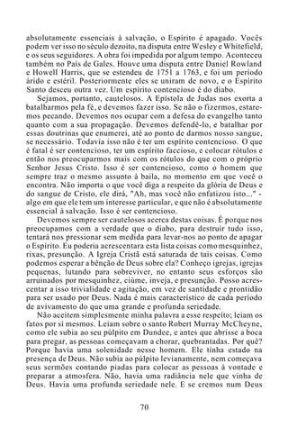 absolutamente essenciais à salvação, o Espírito é apagado. Vocês
podem ver isso no século dezoito, na disputa entre Wesley e Whitefield,
e os seus seguidores. A obra foi impedida por algum tempo. Aconteceu
também no País de Gales. Houve uma disputa entre Daniel Rowland
e Howell Harris, que se estendeu de 1751 a 1763, e foi um período
árido e estéril. Posteriormente eles se uniram de novo, e o Espírito
Santo desceu outra vez. Um espírito contencioso é do diabo.
Sejamos, portanto, cautelosos. A Epístola de Judas nos exorta a
batalharmos pela fé, e devemos fazer isso. Se não o fizermos, estare-
mos pecando. Devemos nos ocupar com a defesa do evangelho tanto
quanto com a sua propagação. Devemos defendê-lo, e batalhar por
essas doutrinas que enumerei, até ao ponto de darmos nosso sangue,
se necessário. Todavia isso não é ter um espírito contencioso. O que
é fatal é ser contencioso, ter um espírito faccioso, e colocar rótulos e
então nos preocuparmos mais com os rótulos do que com o próprio
Senhor Jesus Cristo. Isso é ser contencioso, como o homem que
sempre traz o mesmo assunto à baila, no momento em que você o
encontra. Não importa o que você diga a respeito da glória de Deus e
do sangue de Cristo, ele dirá, "Ah, mas você não enfatizou isto..." -
algo em que ele tem um interesse particular, e que não é absolutamente
essencial à salvação. Isso é ser contencioso.
Devemos sempre ser cautelosos acerca destas coisas. É porque nos
preocupamos com a verdade que o diabo, para destruir tudo isso,
tentará nos pressionar sem medida para levar-nos ao ponto de apagar
o Espírito. Eu poderia acrescentara esta lista coisas como mesquinhez,
rixas, presunção. A Igreja Cristã está saturada de tais coisas. Como
podemos esperar a bênção de Deus sobre ela? Conheço igrejas, igrejas
pequenas, lutando para sobreviver, no entanto seus esforços são
arruinados por mesquinhez, ciúme, inveja, e presunção. Posso acres-
centar a isso trivialidade e agitação, em vez de santidade e prontidão
para ser usado por Deus. Nada é mais característico de cada período
de avivamento do que uma grande e profunda seriedade.
Não aceitem simplesmente minha palavra a esse respeito; leiam os
fatos por si mesmos. Leiam sobre o santo Robert Murray McCheyne,
como ele subia ao seu púlpito em Dundee, e antes que abrisse a boca
para pregar, as pessoas começavam a chorar, quebrantadas. Por quê?
Porque havia uma solenidade nesse homem. Ele tinha estado na
presença de Deus. Não subia ao púlpito levianamente, nem começava
seus sermões contando piadas para colocar as pessoas à vontade e
preparar a atmosfera. Não, havia uma radiância nele que vinha de
Deus. Havia uma profunda seriedade nele. E se cremos num Deus
70
 