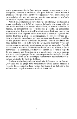 santo, se cremos na ira de Deus sobre o pecado, se cremos que, sem o
evangelho, homens e mulheres irão para inferno, como podemos
gracejar, como podemos ser frívolos e jocosos? Não, não há nada tão
característico de um avivamento quanto uma grande e profunda
seriedade a respeito das coisas de Deus.
Por último, podemos ser perfeitamente ortodoxos, e ainda assim a
nossa ortodoxia será inútil se estamos falhando em nossa vida, se
somos desobedientes às santas leis de Deus, se somos culpados de
pecado, se conscientemente continuamos pecando. Se colocamos
nossos próprios desejos antes dEle, não temos o direito de esperar por
avivamento, não importa quão ortodoxos e corretos sejamos em
nossas doutrinas e em nossa compreensão. Vocês descobrirão que,
invariavelmente, quando um avivamento acontece, homens e mulhe-
res são profundamente convictos de pecado. Sentem que Deus não
pode perdoá-los. Têm sido parte da Igreja, sim, mas têm vivido em
pecado, conscientemente, sem fazer coisa alguma a respeito. Quando
o avivamento acontece, é como se sentissem estar no inferno, e ficam
horrorizados e alarmados. Muitas vezes sentem-se tão mal a respeito
do seu pecado que levantam-se e o confessam. Isso nem sempre
acontece, mas de qualquer forma, sentem profunda convicção. Pecado
em qualquer forma ou manifestação é sempre um dos maiores obstá-
culos à visitação do Espírito de Deus.
Tenho tratado do que chamo ortodoxia defeituosa ou excêntrica.
Que Deus nos dê graça para ponderarmos nestas coisas, meditar a
respeito delas, considerá-las à luz das Escrituras, à luz da história dos
avivamentos, e aplicar estas verdades à nossa vida.
71
 